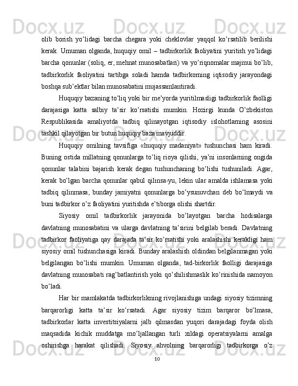 olib   borish   yo’lidagi   barcha   chegara   yoki   cheklovlar   yaqqol   ko’rsatilib   berilishi
kerak. Umuman  olganda,  huquqiy  omil  –  tadbirkorlik faoliyatini  yuritish  yo’lidagi
barcha qonunlar (soliq, er, mehnat munosabatlari) va yo’riqnomalar majmui bo’lib,
tad birkorlik   faoliyatini   tartibga   soladi   hamda   tadbirkorning   iqtisodiy   jarayondagi
boshqa sub’ektlar bilan munosabatini mujassamlantiradi.
Huquqiy bazaning to’liq yoki bir me’yorda yuritilmasligi tadbirkorlik faolligi
darajasiga   katta   salbiy   ta’sir   ko’rsatishi   mumkin.   Hozirgi   kunda   O’zbekiston
Respublikasida   amaliyotda   tadbiq   qilinayotgan   iqtisodiy   islohotlarning   asosini
tashkil qilayotgan bir butun huquqiy baza mavjuddir.
Huquqiy   omilning   tavsifiga   «huquqiy   madaniyat»   tushunchasi   ham   kiradi.
Buning  ostida   millatning  qonunlarga  to’liq  rioya  qilishi,  ya’ni   insonlarning  ongida
qonunlar   talabini   bajarish   kerak   degan   tushunchaning   bo’lishi   tushuniladi.   Agar,
kerak   bo’lgan   barcha   qonunlar   qabul   qilinsa-yu,   lekin   ular   amalda   ishlamasa   yoki
tadbiq   qilinmasa,   bunday   jamiyatni   qonunlarga   bo’ysunuvchan   deb   bo’lmaydi   va
buni tadbir kor o’z faoliyatini yuritishda e’tiborga olishi shartdir.
Siyosiy   omil   tadbirkorlik   jarayonida   bo’layotgan   barcha   hodisalarga
davlatning   munosabatini   va   ularga   davlatning   ta’sirini   belgilab   beradi.   Davlatning
tadbirkor   faoliyatiga   qay   darajada   ta’sir   ko’rsatishi   yoki   aralashishi   kerakligi   ham
siyosiy omil tushunchasiga  kiradi. Bunday aralashish oldindan belgilanmagan yoki
belgilangan   bo’lishi   mumkin.   Umu man   olganda,   tad-birkorlik   faolligi   darajasiga
davlatning munosabati  rag’batlantirish yoki qo’shilishmaslik ko’rinishida namoyon
bo’ladi.
Har  bir  mamlakatda tadbirkorlikning rivojlanishiga undagi  siyosiy  tizimning
barqarorligi   katta   ta’sir   ko’rsatadi.   Agar   siyosiy   tizim   barqaror   bo’lmasa,
tadbirkorlar   kat ta   investitsiyalarni   jalb   qilmasdan   yuqori   darajadagi   foyda   olish
maqsadida   kichik   muddatga   mo’ljallangan   turli   xildagi   operatsiyalarni   amalga
oshirishga   harakat   qilishadi.   Siyo siy   ahvolning   barqarorligi   tadbirkorga   o’z
10 