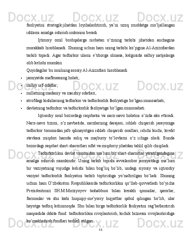 faoliyatini   strategik   jihatdan   loyihalashtirish,   ya’ni   uzoq   muddatga   mo’ljal langan
ishlarni amalga oshirish imkonini beradi.
Ijtimoiy   omil   boshqalarga   nisbatan   o’zining   tarkibi   jihatidan   anchagina
murakkab hisoblanadi. Shuning uchun ham uning tarkibi ko’pgina Al-Azizntlardan
tarkib   topadi.   Agar   tadbirkor   ularni   e’tiborga   olmasa,   kelgusida   salbiy   natijalarga
olib kelishi mumkin. 
Quyidagilar bu omilning asosiy Al-Azizntlari hisoblanadi:
 jamiyatda mafkuraning holati;
 milliy urf-odatlar;
 millatning madaniy va maishiy odatlari;
 atrofdagi kishilarning tadbirkor va tadbirkorlik faoliyatiga bo’lgan munosabati;
 davlatning tadbirkor va tadbirkorlik faoliyatiga bo’lgan munosabati.
Iqtisodiy   omil  bozordagi  raqobatni   va  narx-navo   holatini  o’zida  aks   ettiradi.
Narx-navo   tizimi,   o’z   navbatida,   narxlarning   darajasi,   ishlab   chiqarish   jarayoniga
tadbir kor tomonidan jalb qilinayotgan ishlab chiqarish omillari,   ishchi kuchi, kredit
stavkasi   miqdori   hamda   soliq   va   majburiy   to’lovlarni   o’z   ichiga   oladi.   Bunda
bozordagi raqobat shart-sharoitlari sifat va miqdoriy jihatdan tahlil qilib chiqiladi.
Tadbirkorlikni davlat tomonidan ma’lum bir shart-sharoitlar yaratilgandagina
amalga   oshirish   mumkindir.   Uning   tarkib   topishi   avvalambor   jamiyatdagi   ma’lum
bir   vaziyatning   vujudga   kelishi   bilan   bog’liq   bo’lib,   undagi   siyosiy   va   iqtisodiy
vaziyat   tadbirkorlik   faoliyatini   tarkib   toptirishga   yo’naltirilgan   bo’ladi.   Shuning
uchun   ham   O’zbekiston   Respublikasida   tadbirkorlikni   qo’llab-quvvatlash   bo’yicha
Prezidentimiz   SH.M.Mirziyoyev   tashabbusi   bilan   kerakli   qonunlar,   qarorlar,
farmonlar   va   shu   kabi   huquqiy-me’yoriy   hujjattlar   qabul   qilingan   bo’lib,   ular
hayotga tadbiq kelinmoqda. Shu bilan birga tadbirkorlik faoliyatini rag’batlantirish
maqsadida ikkita fond:  tadbirkorlikni rivojlantirish, kichik biznesni  rivojlantirishga
ko’maklashish fondlari tashkil etilgan.
11 