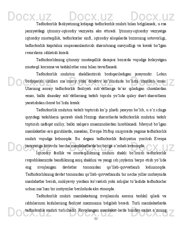 Tadbirkorlik faoliyatining kelajagi tadbirkorlik muhiti bilan belgilanadi, u esa
jamiyatdagi   ijtimoiy-iqtisodiy   vaziyatni   aks   ettiradi.   Ijtimoiy-iqtisodiy   vaziyatga
iqtisodiy   mustaqillik,   tadbirkorlar   sinfi,   iqtisodiy   aloqalarda   bozorning   ustuvorligi,
tadbirkorlik   kapitalini   mujassamlantirish   sharoitining   mavjudligi   va   kerak   bo’lgan
resurslarni ishlatish kiradi.
Tadbirkorlikning   ijtimoiy   mustaqallik   darajasi   bozorda   vujudga   kelayotgan
mustaqil korxona va tashkilotlar soni bilan tavsiflanadi.
Tadbirkorlik   muhitini   shakllantirish   boshqariladigan   jarayondir.   Lekin
boshqarish   usullari   ma’muriy   yoki   direk tiv   ko’rinishida   bo’lishi   mumkin   emas.
Ularning   asosiy   tad birkorlik   faoliyati   sub’ektlariga   ta’sir   qiladigan   choralardan
emas,   balki   shunday   sub’ektlarning   tarkib   topishi   yo’lida   qulay   shart-sharoitlarni
yaratishdan iborat bo’lishi kerak.
Tadbirkorlik muhitini tarkib toptirish ko’p jihatli jarayon bo’lib, u o’z ichiga
quyidagi   tarkiblarni   qamrab   oladi:Hozirgi   sharoitlarda   tadbirkorlik   muhitini   tarkib
top tirish nafaqat  milliy, balki xalqaro muammolardan hisoblanadi. Mavjud bo’lgan
mamlakatlar-aro guruhlarda, masalan, Evropa Ittifoqi miqyosida yagona tadbirkorlik
muhiti   vu judga   kelmoqda.   Bu   degani   tadbirkorlik   faoliyatini   yuritish   Evropa
jamiyatiga kiruvchi barcha mamlakatlarda bir-biriga o’xshab ketmoqda.
Iqtisodiy   faollik   va   mustaqillikning   muhim   shakli   bo’lmish   tadbirkorlik
respublikamizda bandlikning aniq shaklini va yangi ish joylarini barpo etish yo’lida
eng   rivojlangan   davlatlar   tomonidan   qo’llab-quvvatlanib   kelinmoqda.
Tadbirkorlikning davlat tomonidan qo’llab-quvvatlanishi bir necha yillar mobaynida
maslahatlar berish, moliyaviy yordam ko’rsatish yoki soliqlar to’lashda tadbirkorlar
uchun ma’lum bir imtiyozlar berilishida aks etmoqda.
Tadbirkorlik   muhiti   mamlakatning   rivojlanishi   asosini   tashkil   qiladi   va
ishbilarmon   kishilarning   faoliyat   mazmunini   belgilab   beradi.   Turli   mamlakatlarda
tadbirkorlik muhiti  turlichadir. Rivojlangan mamlakat-larda bunday muhit o’zining
12 