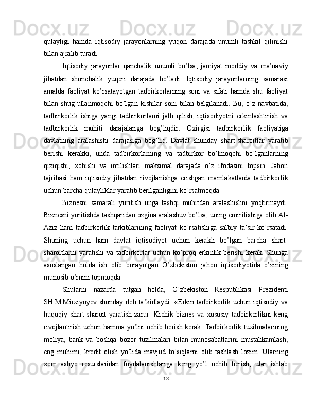 qulayligi   hamda   iqtisodiy   jarayonlarning   yuqori   darajada   unumli   tashkil   qilinishi
bilan ajralib turadi.
Iqtisodiy   jarayonlar   qanchalik   unumli   bo’lsa,   jamiyat   moddiy   va   ma’naviy
jihatdan   shunchalik   yuqori   darajada   bo’ladi.   Iqtisodiy   jarayonlarning   samarasi
amalda   faoliyat   ko’rsatayotgan   tadbirkorlarning   soni   va   sifati   hamda   shu   faoliyat
bilan   shug’ullanmoqchi   bo’lgan   kishilar   soni   bilan   belgilanadi.   Bu,   o’z   navbatida,
tadbirkorlik   ishiga   yangi   tadbirkorlarni   jalb   qilish,   iqtisodiyotni   erkinlashtirish   va
tad birkorlik   muhiti   darajalariga   bog’liqdir.   Oxirgisi   tadbir korlik   faoliyatiga
davlatning   aralashishi   darajasiga   bog’liq.   Davlat   shunday   shart-sharoitlar   yaratib
berishi   kerakki,   unda   tadbirkorlarning   va   tadbirkor   bo’lmoqchi   bo’lganlarning
qiziqishi,   xohishi   va   intilishlari   maksimal   darajada   o’z   ifodasini   topsin.   Jahon
tajribasi   ham   iqtisodiy   jihatdan   rivojlanishga   erishgan   mamlakatlarda   tadbirkorlik
uchun barcha qulayliklar yaratib berilganligini ko’rsatmoqda.
Biznesni   samarali   yuritish   unga   tashqi   muhitdan   aralashishni   yoqtirmaydi.
Biznesni yuritishda tashqaridan ozgina aralashuv bo’lsa, uning emirilishiga olib Al-
Aziz   ham   tad birkorlik   tarkiblarining   faoliyat   ko’rsatishiga   salbiy   ta’sir   ko’rsatadi.
Shuning   uchun   ham   davlat   iqtisodiyot   uchun   kerakli   bo’lgan   barcha   shart-
sharoitlarni   yaratishi   va   tadbirkorlar   uchun   ko’proq   erkinlik   berishi   kerak.   Shunga
asoslangan   holda   ish   olib   borayotgan   O’zbekiston   jahon   iqtisodiyotida   o’zining
munosib o’rnini topmoqda.
Shularni   nazarda   tutgan   holda,   O’zbekiston   Respublikasi   Prezidenti
SH.M.Mirziyoyev  shunday  deb  ta’kidlaydi:   «Erkin  tadbirkorlik  uchun  iqtisodiy  va
huquqiy   shart-sharoit   yaratish   zarur.   Kichik   biznes   va   xususiy   tadbirkorlikni   keng
rivojlantirish uchun hamma yo’lni ochib berish kerak. Tadbirkorlik tuzilmalarining
moliya,   bank   va   boshqa   bozor   tuzilmalari   bilan   munosabatlarini   mustahkamlash,
eng   muhimi,   kredit   olish   yo’lida   mavjud   to’siqlarni   olib   tashlash   lozim.   Ularning
xom   ashyo   resurslaridan   foydalanishlariga   keng   yo’l   ochib   berish,   ular   ishlab
13 