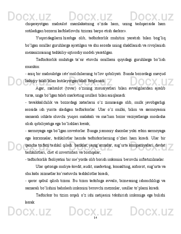 chiqarayotgan   mahsulot   mamlakatning   o’zida   ham,   uning   tashqarisida   ham
sotiladigan bozorni kafolatlovchi tizimni barpo etish darkor».
Yuqoridagilarni   hisobga   olib,   tadbirkorlik   muhitini   yaratish   bilan   bog’liq
bo’lgan omillar guruhlarga ajratilgan va shu asosda uning shakllanish va rivojlanish
mexanizmining tashkiliy-iqtisodiy modeli yaratilgan.
Tadbirkorlik   muhitiga   ta’sir   etuvchi   omillarni   quyidagi   guruhlarga   bo’lish
mumkin:
- aniq bir mahsulotga iste’molchilarning to’lov qobiliyati. Bunda bozordagi mavjud
hakiqiy talab bilan kutilayotgan talab farqlanadi.
Agar,   mahsulot   (tovar)   o’zining   xususiyatlari   bilan   avvalgilaridan   ajralib
tursa, unga bo’lgan talab marketing usullari bilan aniqlanadi:
-   tavakkalchilik   va   bozordagi   xatarlarni   o’z   zimmasiga   olib,   mulk   javobgarligi
asosida   ish   yurita   oladigan   tadbirkorlar.   Ular   o’z   mulki,   bilim   va   sarmoyasini
samarali   ishlata   oluvchi   yuqori   malakali   va   ma’lum   bozor   vaziyatlariga   moslasha
olish qobiliyatiga ega bo’lishlari kerak;
- sarmoyaga ega bo’lgan investorlar. Bunga jismoniy shaxslar yoki erkin sarmoyaga
ega   korxonalar,   tashkilotlar   hamda   tadbirkorlarning   o’zlari   ham   kiradi.   Ular   bir
qancha toifani tashkil qiladi: banklar, jamg’armalar, sug’urta kompaniyalari, davlat
tashkilotlari, chet el investorlari va boshqalar;
- tadbirkorlik faoliyatini bir me’yorda olib borish imkonini beruvchi infratuzilmalar.
Ular qatoriga moliya-kredit, audit, marketing,   konsalting, axborot, sug’urta va
shu kabi xizmatlar ko’rsatuvchi tashkilotlar kiradi;
-   qaror   qabul   qilish   tizimi.   Bu   tizim   tarkibiga   avvalo,   biznesning   ishonchliligi   va
samarali bo’lishini baholash imkonini beruvchi mezonlar, usullar to’plami kiradi.
Tadbir kor   bu   tizim   orqali   o’z   ishi   natijasini   tekshirish   imkoniga   ega   bulishi
kerak.
14 