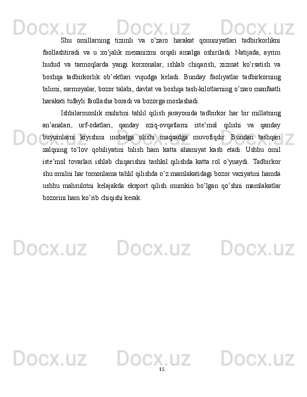 Shu   omillarning   tizimli   va   o’zaro   harakat   qonuniyatlari   tadbirkorlikni
faollashtiradi   va   u   xo’jalik   mexanizmi   orqali   amalga   oshiriladi.   Natijada,   ayrim
hudud   va   tarmoqlarda   yangi   korxonalar,   ishlab   chiqarish,   xizmat   ko’rsatish   va
boshqa   tadbirkorlik   ob’ektlari   vujudga   keladi.   Bunday   faoliyatlar   tadbirkorning
bilimi, sarmoyalar,   bozor talabi, davlat va boshqa tash-kilotlarning o’zaro manfaatli
harakati tufayli faollasha boradi va bozorga moslashadi.
Ishbilarmonlik   muhitini   tahlil   qilish   jarayonida   tad birkor   har   bir   millatning
an’analari,   urf-odatlari,   qanday   oziq-ovqatlarni   iste’mol   qilishi   va   qanday
buyumlarni   kiyishini   inobatga   olishi   maqsadga   muvofiqdir.   Bundan   tashqari
xalqning   to’lov   qobiliyatini   bilish   ham   katta   ahamiyat   kasb   etadi.   Ushbu   omil
iste’mol   tovarlari   ishlab   chiqarishni   tashkil   qilishda   katta   rol   o’ynaydi.   Tadbirkor
shu omilni har tomonlama tahlil qilishda o’z mamlakatidagi bozor vaziyatini hamda
ushbu   mahsulotni   kelajakda   eksport   qilish   mumkin   bo’lgan   qo’shni   mamlakatlar
bozorini ham ko’rib chiqishi kerak.
15 