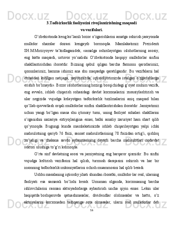 3.Tadbirkorlik faoliyatini   rivojlantirishning maqsadi
va vazifalari.
O’zbekistonda keng ko’lamli bozor o’zgarishlarini amatga oshirish jarayonida
mulkdor   shaxslar   doirasi   kengayib   bormoqda.   Mamlakatimiz   Prezidenti
SH.M.Mirziyoyev   ta’kidlaganidek,   «amalga   oshirilayotgan   islohotlarning   asosiy,
eng   katta   maqsadi,   ustuvor   yo’nalishi   O’zbekistonda   haqiqiy   mulkdorlar   sinfini
shakllantirishdan   iboratdir.   Bizning   qabul   qilgan   barcha   farmonu   qarorlarimiz,
qonunlarimiz,   hamma   ishimiz   ana   shu   maqsadga   qaratilgandir.   Bu   vazifalarni   hal
etmasdan   kutilgan   natijaga,   xayotimizda,   iqtisodiyotimizda   istalgan   o’zgarishlarga
erishib bo’lmaydi». Bozor islohotlarining hozirgi bosqichidagi g’oyat   muhim vazifa,
eng   avvalo,   ishlab   chiqarish   sohasidagi   davlat   korxonalarini   xususiylashtirish   va
ular   negizida   vujudga   kelayotgan   tadbirkorlik   tuzilmalarini   aniq   maqsad   bilan
qo’llab-quvvatlash orqali mulkdorlar sinfini shakllantirishdan iboratdir. Jamiyatimiz
uchun   yangi   bo’lgan   mana   shu   ijtimoiy   turni,   uning   faoliyat   sohalari   shakllarini
o’rganishni   nazariya   extiyojlarigina   emas,   balki   amaliy   zaruriyat   ham   shart   qilib
qo’ymoqda.   Bugungi   kunda   mamlakatimizda   ishlab   chiqarilayotgan   yalpi   ichki
mahsulotning   qariyb   76   foizi,   sanoat   mahsulotlarining   78   foizidan   ortig’i,   qishloq
xo’jaligi   va   chakana   savdo   aylanmasining   deyarli   barcha   mahsulotlari   nodavlat
sektori ulushiga to’g’ri kelmoqda.
O’rta   sinf   davlatning   asosi   va   jamiyatning   eng   barqaror   qismidir.   Bu   sinfni
vujudga   keltirish   vazifasini   hal   qilish,   turmush   darajasini   oshirish   va   har   bir
insonning tadbirkorlik imkoniyatlarini ochish muammosini hal qilib beradi.
Ushbu masalaning iqtisodiy jihati shundan iboratki, mulkdor-lar real, ularning
faoliyati   esa   samarali   bo’lishi   kerak.   Umuman   olganda,   korxonaning   barcha
ishlovchilarini   rasman   aktsiyadorlarga   aylantirish   uncha   qiyin   emas.   Lekin   ular
haqiqatda   boshqaruvda   qatnashmasalar,   dividendlar   ololmasalar   va   hatto,   o’z
aktsiyalarini   korxonadan   tashqariga   sota   olmasalar,   ularni   real   mulkdorlar   deb
16 