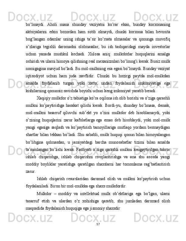 bo’lmaydi.   Aholi   mana   shunday   vaziyatni   ko’rar   ekan,   bunday   korxonaning
aktsiyalarini   erkin   bozordan   ham   sotib   olmaydi,   chunki   korxona   bi lan   bevosita
bog’langan   odamlar   uning   ishiga   ta’sir   ko’rsata   olmasalar   va   qonunga   muvofiq
o’zlariga   tegishli   daromadni   ololmasalar,   bu   ish   tashqaridagi   mayda   investorlar
uchun   yanada   mushkul   kechadi.   Xulosa   aniq:   mulkdorlar   huquqlarini   amalga
oshirish va ularni himoya qilishning real mexanizmlari bo’lmog’i kerak. Busiz mulk
nomigagina mavjud bo’ladi. Bu mol-mulkning esa egasi bo’lmaydi. Bunday vaziyat
iqtisodiyot   uchun   ham   juda   xavflidir.   Chunki   bu   hozirgi   paytda   mol-mulkdan
amalda   foydalanib   turgan   yoki   xatto,   undan   foydalanish   imkoniyatiga   ega
kishilarning qonunsiz ravishda boyishi uchun keng imkoniyat yaratib beradi.
Xaqiqiy mulkdor o’z tabiatiga ko’ra oqilona ish olib borishi va o’ziga qarashli
mulkni   ko’paytirishga   harakat   qilishi   kerak.   Bordi-yu,   shunday   bo’lmasa,   demak,
mol-mulkni   tasarruf   qiluvchi   sub’ekt   yo   o’zini   mulkdor   deb   hisoblamaydi,   yoki
o’zining   huquqlarini   zarur   kafolatlarga   ega   emas   deb   hisoblaydi,   yoki   mol-mulk
yangi   egasiga   saqlash   va   ko’paytirish   tamoyillariga   mutlaqo   yordam   bermaydigan
shartlar  bilan  tekkan bo’ladi. Shu  sababli,  mulk huquqi   qonun bilan  himoyalangan
bo’libgina   qolmasdan,   u   jamiyatdagi   barcha   munosabatlar   tizimi   bilan   amalda
ta’minlangan   bo’lishi   kerak.   Faoliyati   o’ziga  qarashli   mulkni   kengaytirilgan   takror
ishlab   chiqarishga,   ishlab   chiqarishni   rivojlantirishga   va   ana   shu   asosda   yangi
moddiy   boyliklar   yaratishga   qaratilgan   shaxslarni   har   tomonlama   rag’batlantirish
zarur.
Ishlab   chiqarish   resurslaridan   daromad   olish   va   mulkni   ko’paytirish   uchun
foydalaniladi. Biron bir mol-mulkka ega shaxs mulkdordir.
Mulkdor   –   moddiy   va   intellektual   mulk   ob’ektlariga   ega   bo’lgan,   ularni
tasarruf   etish   va   ulardan   o’z   xohishiga   qaratib,   shu   jumladan   daromad   olish
maqsadida foydalanish huquqiga ega jismoniy shaxsdir
17 