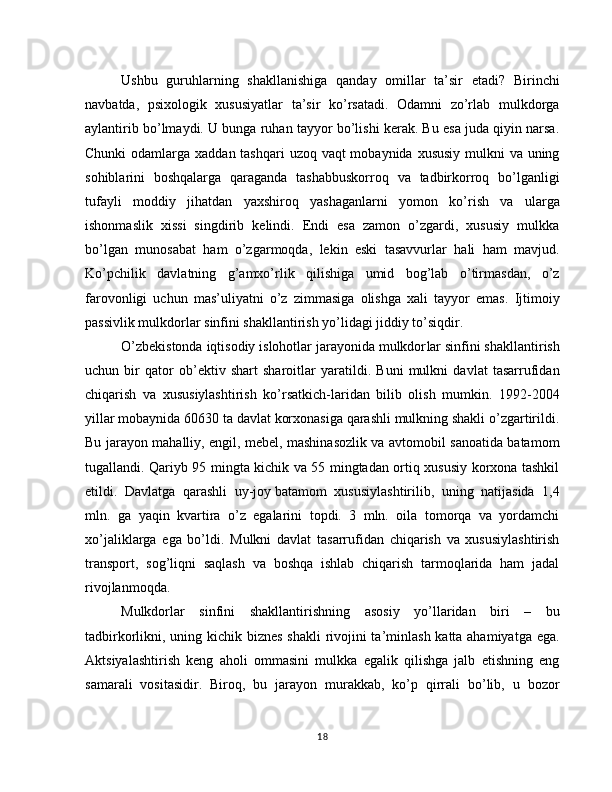 Ushbu   guruhlarning   shakllanishiga   qanday   omillar   ta’sir   etadi?   Birinchi
navbatda,   psixologik   xususiyatlar   ta’sir   ko’rsatadi.   Odamni   zo’rlab   mulkdorga
aylantirib bo’lmaydi. U bunga ruhan tayyor bo’lishi kerak. Bu esa juda qiyin narsa.
Chunki  odamlarga xaddan tashqari  uzoq vaqt  mobaynida xususiy mulkni va uning
sohiblarini   boshqalarga   qaraganda   tashabbuskorroq   va   tadbirkorroq   bo’lganligi
tufayli   moddiy   jihatdan   yaxshiroq   yashaganlarni   yomon   ko’rish   va   ularga
ishonmaslik   xissi   singdirib   kelindi.   Endi   esa   zamon   o’zgardi,   xususiy   mulkka
bo’lgan   munosabat   ham   o’zgarmoqda,   lekin   eski   tasavvurlar   hali   ham   mavjud.
Ko’pchilik   davlatning   g’amxo’rlik   qilishiga   umid   bog’lab   o’tirmasdan,   o’z
farovonligi   uchun   mas’uliyatni   o’z   zimmasiga   olishga   xali   tayyor   emas.   Ijtimoiy
passivlik mulkdorlar sinfini shakllantirish yo’lidagi jiddiy to’siqdir.
O’zbekistonda iqtisodiy islohotlar jarayonida mulkdor lar sinfini shakllantirish
uchun   bir   qator   ob’ektiv   shart   sharoitlar   yaratildi.   Buni   mulkni   davlat   tasarrufidan
chiqarish   va   xususiylashtirish   ko’rsatkich-laridan   bilib   olish   mumkin.   1992-2004
yillar mobaynida 60630 ta davlat korxonasiga qarashli mulkning shakli o’zgartirildi.
Bu jarayon mahalliy, engil, mebel, mashinasozlik va avtomobil sanoatida batamom
tugallandi. Qariyb 95 mingta kichik va 55 mingtadan ortiq xususiy korxona tashkil
etildi.   Davlatga   qarashli   uy-joy   batamom   xususiylashtirilib,   uning   natijasida   1,4
mln.   ga   yaqin   kvartira   o’z   egalarini   topdi.   3   mln.   oila   tomorqa   va   yordamchi
xo’jaliklarga   ega   bo’ldi.   Mulkni   davlat   tasarrufidan   chiqarish   va   xususiylashtirish
transport,   sog’liqni   saqlash   va   boshqa   ishlab   chiqarish   tarmoqlarida   ham   jadal
rivojlanmoqda.
Mulkdorlar   sinfini   shakllantirishning   asosiy   yo’llaridan   biri   –   bu
tadbirkorlikni, uning kichik biznes shakli  rivojini  ta’minlash katta ahamiyatga ega.
Aktsiyalashtirish   keng   aholi   ommasini   mulkka   egalik   qilishga   jalb   etishning   eng
samarali   vositasidir.   Biroq,   bu   jarayon   murakkab,   ko’p   qirrali   bo’lib,   u   bozor
18 