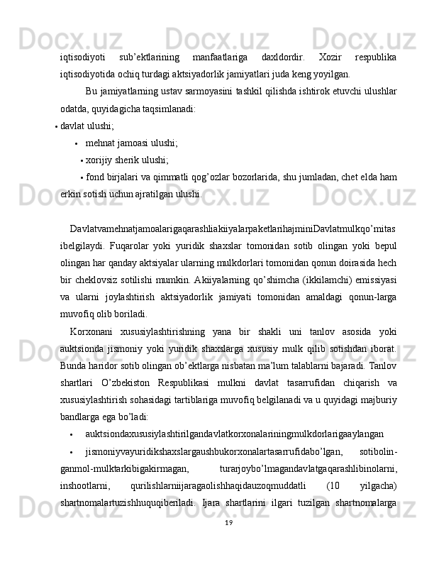 iqtisodiyoti   sub’ektlarining   manfaatlariga   daxldordir.   Xozir   respublika
iqtisodiyotida ochiq turdagi aktsiyadorlik jamiyatlari juda keng yoyilgan.
Bu jamiyatlarning ustav sarmoyasini tashkil qilishda ishtirok etuvchi ulushlar
odatda, quyidagicha taqsimlanadi:
 davlat ulushi;
 mehnat jamoasi ulushi;
 xorijiy sherik ulushi;
 fond birjalari va qimmatli qog’ozlar bozorlarida,   shu jumladan, chet elda ham
erkin sotish uchun ajratilgan ulushi.
DavlatvamehnatjamoalarigaqarashliakiiyalarpaketlarihajminiDavlatmulkqo ’ mitas
ibelgilaydi .   Fuqarolar   yoki   yuridik   shaxslar   tomonidan   sotib   olingan   yoki   bepul
olingan har qanday aktsiyalar ularning mulkdorlari tomonidan qonun doirasida hech
bir  cheklovsiz  sotilishi  mumkin. Akiiyalarning qo’shimcha (ikkilamchi)  emissiyasi
va   ularni   joylashtirish   aktsiyadorlik   jamiyati   tomonidan   amaldagi   qonun-larga
muvofiq olib boriladi.
Korxonani   xususiylashtirishning   yana   bir   shakli   uni   tanlov   asosida   yoki
auktsionda   jismoniy   yoki   yuridik   shaxslarga   xususiy   mulk   qilib   sotishdan   iborat.
Bunda haridor sotib olingan ob’ektlarga nisbatan ma’lum talablarni bajaradi. Tanlov
shartlari   O’zbekiston   Respublikasi   mulkni   davlat   ta sarrufidan   chiqarish   va
xususiylashtirish sohasidagi tartiblariga muvofiq belgilanadi va u quyidagi majburiy
bandlarga ega bo’ladi:
 auktsiondaxususiylashtirilgandavlatkorxonalariningmulkdorlarigaaylangan
 jismoniyvayuridikshaxslargaushbukorxonalartasarrufidabo ’ lgan ,   sotibolin -
ganmol - mulktarkibigakirmagan ,   turarjoybo ’ lmagandav latgaqarashlibinolarni ,
inshootlarni ,   qurilishlarniijaragaolishhaqidauzoqmuddatli   (10   yilgacha )
shartnomalartuzishhuquqiberiladi .   Ijara   shartlarini   ilgari   tuzilgan   shartnomalarga
19 