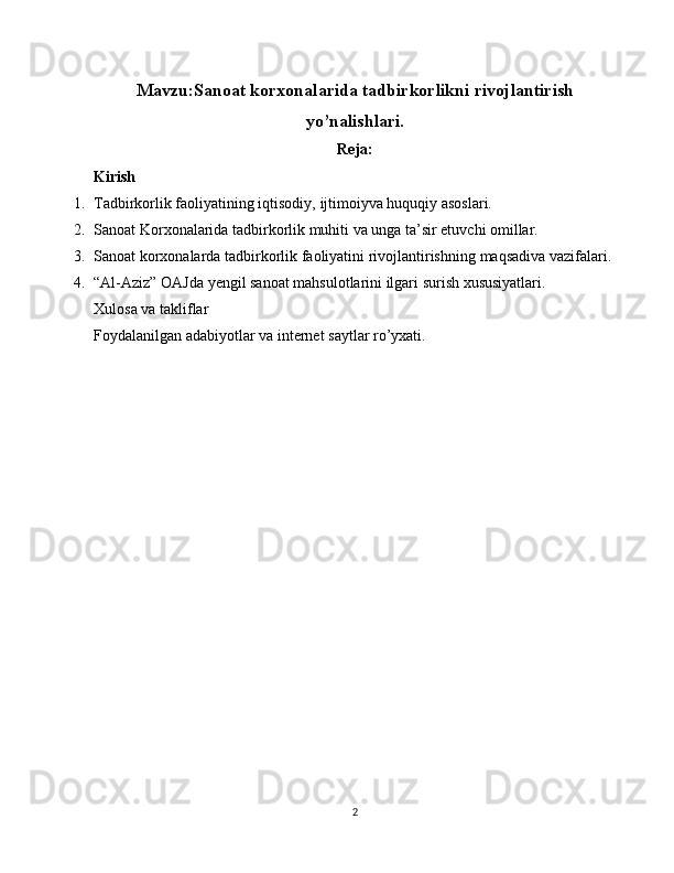 Mavzu: Sanoat korxonalarida tadbirkorlikni rivojlantirish
yo’nalishlari.
Reja:
Kirish
1. Tadbirkorlik faoliyatining iqtisodiy,   ijtimoiyva huquqiy asoslari.
2. Sanoat Korxonalarida tadbirkorlik muhiti va unga ta’sir etuvchi omillar.
3. Sanoat korxonalarda t adbirkorlik faoliyatini rivojlantirishning   maqsadiva vazifalari.
4. “Al-Aziz” OAJda yengil sanoat mahsulotlarini ilgari surish xususiyatlari .
Xulosa va takliflar
Foydalanilgan adabiyotlar va internet saytlar ro’yxati.
2 