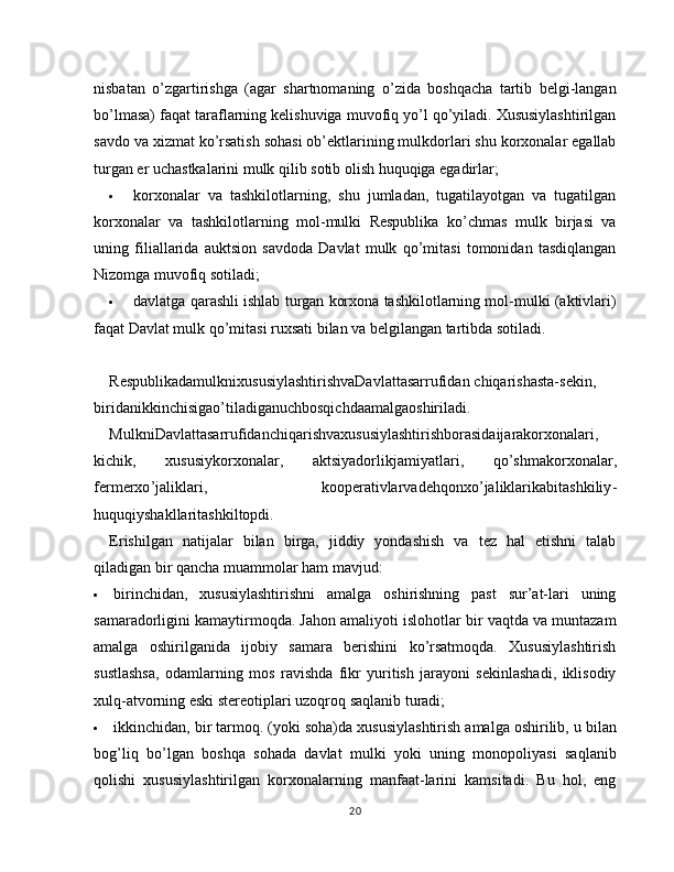 nisbatan   o’zgartirishga   (agar   shartnomaning   o’zida   boshqacha   tartib   belgi-langan
bo’lmasa) faqat taraflarning kelishuviga muvofiq yo’l qo’yiladi. Xususiylashtirilgan
savdo va xizmat ko’rsatish sohasi ob’ektlarining mulkdorlari shu korxonalar egallab
turgan er uchastkalarini mulk qilib sotib olish huquqiga egadirlar;
 korxonalar   va   tashkilotlarning,   shu   jumladan,   tugatilayotgan   va   tugatilgan
korxonalar   va   tashkilotlarning   mol-mulki   Respublika   ko’chmas   mulk   birjasi   va
uning   filiallarida   auktsion   savdoda   Davlat   mulk   qo’mitasi   tomonidan   tasdiqlangan
Nizomga muvofiq sotiladi;
 davlatga qarashli ishlab turgan korxona tashkilotlarning mol-mulki (aktivlari)
faqat Davlat mulk qo’mitasi ruxsati bilan va belgilangan tartibda sotiladi.
RespublikadamulknixususiylashtirishvaDavlattasarrufidan   chiqarishasta - sekin ,
biridanikkinchisigao ’ tiladiganuchbosqichdaamalgaoshiriladi .
MulkniDavlattasarrufidanchiqarishvaxususiylashtirishborasidaijarakorxonalari ,
kichik ,   xususiykorxona lar ,   aktsiyadorlikjamiyatlari ,   qo ’ shmakorxonalar ,
fermerxo ’ jaliklari ,   kooperativlarvadehqonxo ’ jaliklarikabitashkiliy -
huquqiyshakllaritashkiltopdi .
Erishilgan   natijalar   bilan   birga,   jiddiy   yondashish   va   tez   hal   etishni   talab
qiladigan bir qancha muammolar ham mavjud:
 birinchidan,   xususiylashtirishni   amalga   oshirishning   past   sur’at-lari   uning
samaradorligini kamaytirmoqda. Jahon amaliyoti islohotlar bir vaqtda va muntazam
amalga   oshirilganida   ijobiy   samara   berishini   ko’rsatmoqda.   Xususiylashtirish
sustlashsa,   odamlarning   mos   ravishda   fikr   yuritish   jarayoni   sekinlashadi,   iklisodiy
xulq-atvorning eski stereotiplari uzoqroq saqlanib turadi;
 ikkinchidan, bir tarmoq. (yoki soha)da xususiylashtirish   amalga oshirilib, u bilan
bog’liq   bo’lgan   boshqa   sohada   davlat   mulki   yoki   uning   monopoliyasi   saqlanib
qolishi   xususiylashtirilgan   korxonalarning   manfaat-larini   kamsitadi.   Bu   hol,   eng
20 