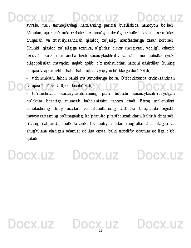 avvalo,   turli   tarmoqlardagi   narxlarning   pariteti   buzilishida   namoyon   bo’ladi.
Masalan,   agrar   sektorda   nisbatan   tez   amalga   oshirilgan   mulkni   davlat   tasarrufidan
chiqarish   va   xususiylashtirish   qishloq   xo’jaligi   manfaatlariga   zarar   keltiradi.
Chunki,   qishloq   xo’jaligiga   texnika,   o’g’itlar,   elektr   energiyasi,   yoqilg’i   etkazib
beruvchi   korxonalar   ancha   kech   xususiylashtirildi   va   ular   monopolistlar   (yoki
oligopolistlar)   mavqeini   saqlab   qolib,   o’z   mahsulotlari   narxini   oshirdilar.   Buning
natijasida agrar sektor katta-katta iqtisodiy qiyinchiliklarga duch keldi;
 uchinchidan,   Jahon   banki   ma’lumotlariga   ko’ra,   O’zbekistonda   erkin-lashtirish
darajasi 2001 yilda 0,5 ni tashkil etdi;
 to’rtinchidan,   xususiylashtirishning   pulli   bo’lishi   xususiylashti-rilayotgan
ob’ektlar   bozoriga   munosib   baholanishini   taqozo   etadi.   Biroq   mol-mulkni
baholashning   ilmiy   usullari   va   islohotlarning   dastlabki   bosqichida   tegishli
mutaxassislarning bo’lmaganligi ko’pdan-ko’p tartibbuzarliklarni keltirib chiqaradi.
Buning   natijasida,   mulk   tadbirkorlik   faoliyati   bilan   shug’ullanishni   istagan   va
shug’ullana   oladigan   odamlar   qo’liga   emas,   balki   tasodifiy   odamlar   qo’liga   o’tib
qoladi.
21 