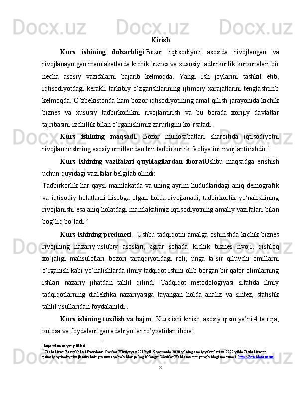 Kirish
Kurs   ishining   dolzarbligi .Bozor   iqtisodiyoti   asosida   rivojlangan   va
rivojlanayotgan mamlakatlarda kichik biznes va xususiy tadbirkorlik korxonalari bir
necha   asosiy   vazifalarni   bajarib   kelmoqda.   Yangi   ish   joylarini   tashkil   etib,
iqtisodiyotdagi   kerakli   tarkibiy   o‘zgarishlarining   ijtimoiy   xarajatlarini   tenglashtirib
kelmoqda. O’zbekistonda ham bozor iqtisodiyotining amal qilish jarayonida kichik
biznes   va   xususiy   tadbirkorlikni   rivojlantirish   va   bu   borada   xorijiy   davlatlar
tajribasini izchillik bilan o‘rganishimiz zarurligini ko‘rsatadi.
Kurs   ishining   maqsadi.   Bozor   munosabatlari   sharoitida   iqtisodiyotni
rivojlantirishning asosiy omillaridan biri tadbirkorlik faoliyatini rivojlantirishdir. 1
Kurs   ishining   vazifalari   quyidagilardan   iborat Ushbu   maqsadga   erishish
uchun quyidagi vazifalar belgilab olindi:
Tadbirkorlik har  qaysi  mamlakatda va uning ayrim  hududlaridagi  aniq demografik
va   iqtisodiy   holatlarni   hisobga   olgan   holda   rivojlanadi,   tadbirkorlik   yo‘nalishining
rivojlanishi esa aniq holatdagi mamlakatimiz iqtisodiyotning amaliy vazifalari bilan
bog‘liq bo‘ladi. 2
Kurs ishining predmeti .     Ushbu tadqiqotni amalga oshirishda kichik biznes
rivojining   nazariy-uslubiy   asoslari,   agrar   sohada   kichik   biznes   rivoji,   qishloq
xo‘jaligi   mahsulotlari   bozori   taraqqiyotidagi   roli,   unga   ta’sir   qiluvchi   omillarni
o‘rganish kabi yo‘nalishlarda ilmiy tadqiqot ishini olib borgan bir qator olimlarning
ishlari   nazariy   jihatdan   tahlil   qilindi.   Tadqiqot   metodologiyasi   sifatida   ilmiy
tadqiqotlarning   dialektika   nazariyasiga   tayangan   holda   analiz   va   sintez,   statistik
tahlil usullaridan foydalanildi..
Kurs ishining tuzilish va hajmi . Kurs ishi kirish, asosiy qism ya’ni 4 ta reja,
xulosa va foydalanilgan adabiyotlar ro’yxatidan iborat.
1
https://kun.uz yangiliklari
2
 O’zbekiston Respublikasi Prezidenti Shavkat Mirziyoyev 2019 yil 19 yanvarda 2020-yilning asosiy yakunlari va 2020-yilda O’zbekistonni 
ijtimoiy-iqtisodiy rivojlantirishning ustuvor yo’nalishlariga bag'ishlangan Vazirlar Mahkamasining majlisidagi ma’ruzasi-  https://president.uz/uz
3 