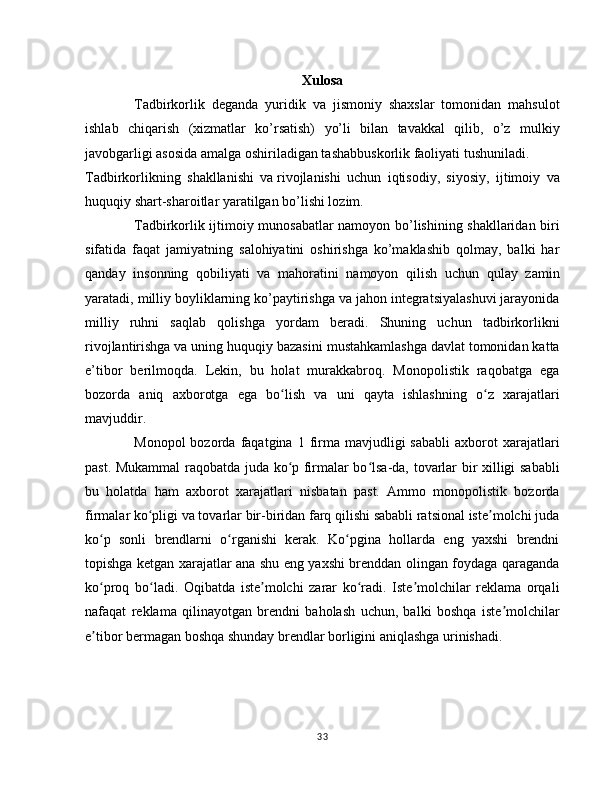 Xulosa
Tadbirkorlik   deganda   yuridik   va   jismoniy   shaxslar   tomonidan   mahsulot
ishlab   chiqarish   (xizmatlar   ko’rsatish)   yo’li   bilan   tavakkal   qilib,   o’z   mulkiy
javobgarligi asosida amalga oshiriladigan tashabbuskorlik faoliyati tushuniladi.
Tadbirkorlikning   shakllanishi   va   rivojlanishi   uchun   iqtisodiy,   siyosiy,   ijtimoiy   va
huquqiy shart-sharoitlar yaratilgan bo’lishi lozim.
Tadbirkorlik ijtimoiy munosabatlar namoyon bo’lishining shakllaridan biri
sifatida   faqat   jamiyatning   salohiyatini   oshirishga   ko’maklashib   qolmay,   balki   har
qanday   insonning   qobiliyati   va   mahoratini   namoyon   qilish   uchun   qulay   zamin
yaratadi, milliy boyliklarning ko’paytirishga va jahon integratsiyalashuvi jarayonida
milliy   ruhni   saqlab   qolishga   yordam   beradi.   Shuning   uchun   tadbirkorlikni
rivojlantirishga va uning huquqiy bazasini mustahkamlashga davlat tomonidan katta
e’tibor   berilmoqda.   Lekin,   bu   holat   murakkabroq.   Monopolistik   raqobatga   ega
bozorda   aniq   axborotga   ega   bo lish   va   uni   qayta   ishlashning   o z   xarajatlariʻ ʻ
mavjuddir.
Monopol  bozorda  faqatgina  1  firma  mavjudligi   sababli   axborot  xarajatlari
past. Mukammal raqobatda juda ko p firmalar bo lsa-da, tovarlar bir xilligi sababli
ʻ ʻ
bu   holatda   ham   axborot   xarajatlari   nisbatan   past.   Ammo   monopolistik   bozorda
firmalar ko pligi va tovarlar bir-biridan farq qilishi sababli ratsional iste molchi juda	
ʻ ʼ
ko p   sonli   brendlarni   o rganishi   kerak.   Ko pgina   hollarda   eng   yaxshi   brendni	
ʻ ʻ ʻ
topishga ketgan xarajatlar ana shu eng yaxshi brenddan olingan foydaga qaraganda
ko proq   bo ladi.   Oqibatda   iste molchi   zarar   ko radi.   Iste molchilar   reklama   orqali
ʻ ʻ ʼ ʻ ʼ
nafaqat   reklama   qilinayotgan   brendni   baholash   uchun,   balki   boshqa   iste molchilar	
ʼ
e tibor bermagan boshqa shunday brendlar borligini aniqlashga urinishadi.	
ʼ
33 