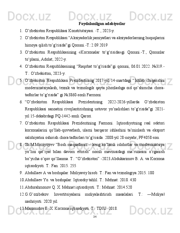 Foydalanilgan adabiyotlar
1. O’zbekiston Respublikasi Konstitutsiyasi. -T., 2023-y.
2. O’zbekiston Respublikasi “Aksiyadorlik jamiyatlari va aksiyadorlarning huquqlarini
himoya qilish to’g’risida”gi Qonuni.-T.:2.09.2019
3. O‘zbekiston   Respublikasining   «Korxonalar   to‘g‘risida»gi   Qonuni.-T.,   Qonunlar
to‘plami, Adolat, 2022-y.
4. O’zbekiston  Respublikasining  “Raqobat  to’g’risida”gi  qonuni, 06.01.2022. №319.-
T.: O’zbekiston, 2023-y.
5. O’zbekiston   Respublikasi   Prezidentining   2017-yil   14-martdagi   “Ishlab   chiqarishni
modernizatsiyalash,   texnik   va   texnologik   qayta   jihozlashga   oid   qo’shimcha   chora-
tadbirlar to’g’risida” gi №3860-sonli Farmoni.
6. “O’zbekiston   Respublikasi   Prezidentining   2022-2026-yillarda   O’zbekiston
Respublikasi   sanoatini   rivojlantirishning   ustuvor   yo’nalishlari   to’g’risida”gi   2021-
yil 15-dekabrdagi PQ-1442-sonli Qarori.
7. O’zbekiston   Respublikasi   Prezidentining   Farmoni.   Iqtisodiyotning   real   sektori
korxonalarini   qo’llab-quvvatlash,   ularni   barqaror   ishlashini   ta’minlash   va   eksport
salohiyatini oshirish chora tadbirlari to’g’risida.  2008-yil 28-noyabr, PF4058-son.
8. Sh . M . Mirziyoyev   “Bosh  maqsadimiz  – keng ko’lamli  islohotlar  va modernizatsiya
yo’lini   qat’iyat   bilan   davom   ettirish”   nomli   mavzusidagi   ma’ruzasini   o’rganish
bo’yicha o’quv qo’llanma.  T.: “O’zbekiston” -2023. Abdukarimov B. A. va Korxona
iqtisodiyoti. T.: Fan. 2015. 255
9. Abdullaev A va boshqalar. Moliyaviy hisob. T.: Fan va texnologiya.2015. 180
10. Abdullaev Yo. va boshqalar. Iqtisodiy tahlil. T.: Mehnat. 2018. 430
11. Abdurahmonov Q. X. Mehnat iqtisodiyoti. T.: Mehnat. 2014.520
12. G.G‘ozibekov.   Investitsiyalarni   moliyalashtirish   masalalari.   T.:   ―Moliya‖
nashriyoti. 2020 yil.
13. Maxmudov E. X. Korxona iqtisodiyoti. T.: TDIU. 2018.
34 