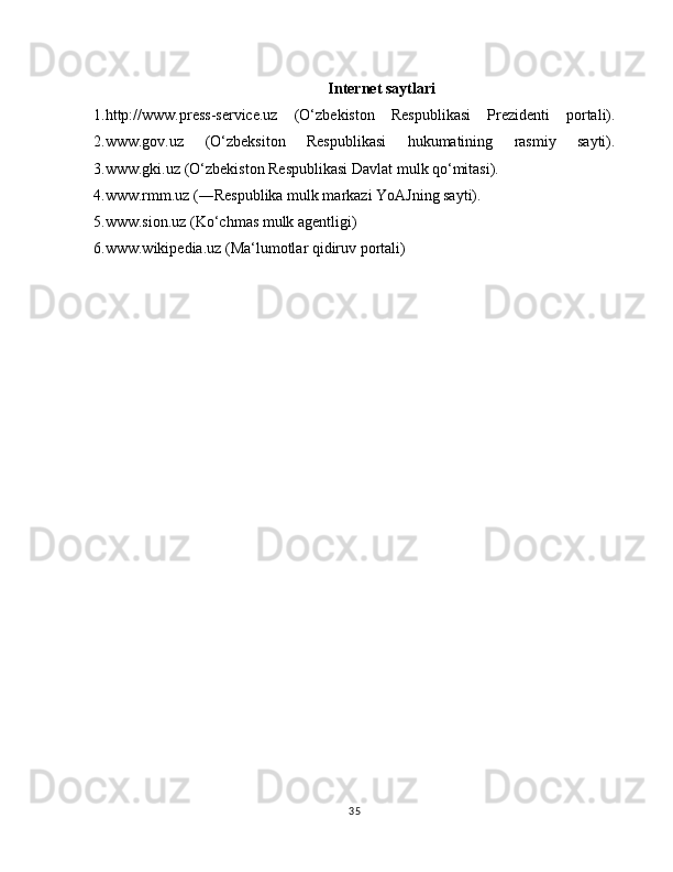 Internet saytlari
1.http://www.press-service.uz   (O‘zbekiston   Respublikasi   Prezidenti   portali).
2.www.gov.uz   (O‘zbeksiton   Respublikasi   hukumatining   rasmiy   sayti).
3.www.gki.uz (O‘zbekiston Respublikasi Davlat mulk qo‘mitasi).
4.www.rmm.uz (―Respublika mulk markazi YoAJning sayti).
5.www.sion.uz (Ko‘chmas mulk agentligi)
6.www.wikipedia.uz (Ma‘lumotlar qidiruv portali)
35 