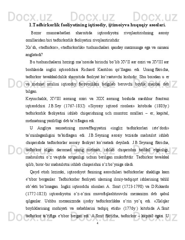 1.Tadbirkorlik faoliyatining iqtisodiy,   ijtimoiyva huquqiy asoslari.
  Bozor   munosabatlari   sharoitida   iqtisodiyotni   rivojlantirishning   asosiy
omillaridan biri tadbirkorlik faoliyatini rivojlantirishdir.
Xo’sh,  «tadbirkor», «tadbirkorlik» tushunchalari  qanday  mazmunga ega va  nimani
anglatadi?
Bu tushunchalarni hozirgi ma’nosida birinchi bo’lib XVII asr oxiri va XVIII asr
boshlarida   ingliz   iqtisodchisi   Ri chard   Kantilon   qo’llagan   edi.   Uning   fikricha,
tadbirkor   tavakkalchilik   sharoitida   faoliyat   ko’rsatuvchi   kishidir.   Shu   boisdan   u   er
va   mehnat   omilini   iqtisodiy   farovonlikni   belgilab   beruvchi   boylik   manbai   deb
bilgan.
Keyinchalik,   XVIII   asrning   oxiri   va   XIX   asrning   boshida   mashhur   frantsuz
iqtisodchisi   J.B.Sey   (1767-1832)   «Siyosiy   iqtisod   risolasi»   kitobida   (1803y.)
tadbirkorlik   faoliyatini   ishlab   chiqarishning   uch   mumtoz   omillari   –   er,   kapital,
mehnatning yaxlitligi deb ta’riflagan edi.
U   Angliya   sanoatining   muvaffaqiyatini   «ingliz   tadbirkorlari   iste’dodi»
ta’minlaganligini   ta’kidlagan   edi.   J.B.Seyning   asosiy   tezisida   mahsulot   ishlab
chiqarishda   tadbirkorlar   asosiy   faoliyat   ko’rsatadi   deyiladi.   J.B.Sey ning   fikricha,
tadbirkor   olgan   daromad   uning   mehnati,   ish lab   chiqarishni   tashkil   etganligi,
mahsulotni   o’z   vaqtida   sotganligi   uchun   berilgan   mukofotdir.   Tadbirkor   tavakkal
qilib, biror-bir mahsulotni ishlab chiqarishni o’z bo’yniga oladi.
Qayd   etish   lozimki,   iqtisodiyot   fanining   asoschilari   tad birkorlar   shakliga   kam
e’tibor   berganlar.   Tadbirkorlar   faoliyati   ularning   ilmiy-tadqiqot   ishlarining   tahlil
ob’ekti   bo’lmagan.   Ingliz   iqtisodchi   olimlari   A.   Smit   (1723-1790)   va   D.Rikardo
(1772-1823)   iqtisodiyotni   o’z-o’zini   muvofiqlashtiruvchi   mexanizm   deb   qabul
qilganlar.   Ushbu   mexanizmda   ijodiy   tadbirkorlikka   o’rin   yo’q   edi.   «Xalqlar
boyliklarining   mohiyati   va   sabablarini   tadqiq   etish»   (1776y.)   kito bida   A.Smit
tadbirkor   ta’rifiga   e’tibor   bergan   edi.   A.Smit   fikricha,   tadbirkor   –   kapital   egasi.   U
4 