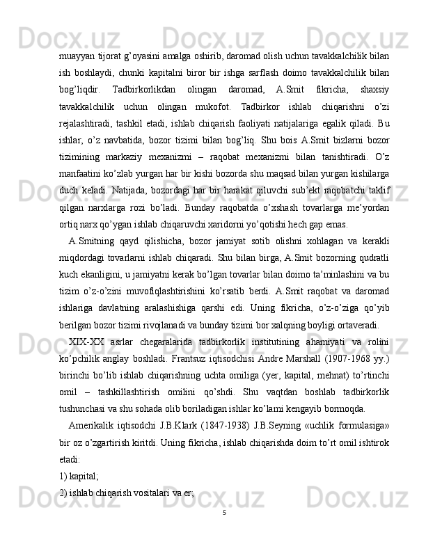 muayyan tijorat g’oyasini amalga oshirib, daromad olish uchun tavakkalchilik bilan
ish   boshlaydi,   chunki   kapitalni   biror   bir   ishga   sarflash   doimo   tavakkalchilik   bilan
bog’liqdir.   Tadbirkorlikdan   olingan   daromad,   A.Smit   fikricha,   shaxsiy
tavakkalchilik   uchun   olingan   mukofot.   Tadbirkor   ishlab   chiqarishni   o’zi
rejalashtiradi,   tashkil   etadi,   ishlab   chiqarish   faoliyati   natijalariga   egalik   qiladi.   Bu
ishlar,   o’z   navbatida,   bozor   tizimi   bilan   bog’liq.   Shu   bois   A.Smit   bizlarni   bozor
tizimining   markaziy   mexanizmi   –   raqobat   mexanizmi   bilan   tanishtiradi.   O’z
manfaatini ko’zlab yurgan har bir kishi bozorda shu maqsad bilan yurgan kishilarga
duch   keladi.   Natijada,   bozordagi   har   bir   harakat   qiluvchi   sub’ekt   raqobatchi   taklif
qilgan   narxlarga   rozi   bo’ladi.   Bunday   raqobatda   o’xshash   tovarlarga   me’yordan
ortiq narx qo’ygan ishlab chiqaruvchi xaridorni yo’qotishi hech gap emas.
A.Smitning   qayd   qilishicha,   bozor   jamiyat   sotib   olishni   xohlagan   va   kerakli
miqdordagi  tovarlarni  ishlab chiqaradi. Shu bilan birga, A.Smit  bozorning qudratli
kuch ekanligini, u jamiyatni kerak bo’lgan tovarlar bilan doimo ta’minlashini va bu
tizim   o’z-o’zini   muvofiqlashtirishini   ko’rsatib   berdi.   A.Smit   raqobat   va   daromad
ishlariga   davlatning   aralashishiga   qarshi   edi.   Uning   fikricha,   o’z-o’ziga   qo’yib
berilgan bozor tizimi rivojlanadi va bunday tizimi bor xalqning boyligi ortaveradi.
XIX-XX   asrlar   chegaralarida   tadbirkorlik   institutining   ahamiyati   va   rolini
ko’pchilik   anglay   boshladi.   Frantsuz   iqtisodchisi   Andre   Marshall   (1907-1968   yy.)
birinchi   bo’lib   ishlab   chiqarishning   uchta   omiliga   (yer,   kapital,   mehnat)   to’rtinchi
omil   –   tashkillashtirish   omilini   qo’shdi.   Shu   vaqtdan   boshlab   tadbirkorlik
tushunchasi va shu sohada olib boriladigan ishlar ko’lami kengayib bormoqda.
Amerikalik   iqtisodchi   J.B.Klark   (1847-1938)   J.B.Seyning   «uchlik   formulasiga»
bir oz o’zgartirish kiritdi. Uning fikricha, ishlab chiqarishda doim to’rt omil ishtirok
etadi:
1) kapital;
2) ishlab chiqarish vositalari va er;
5 