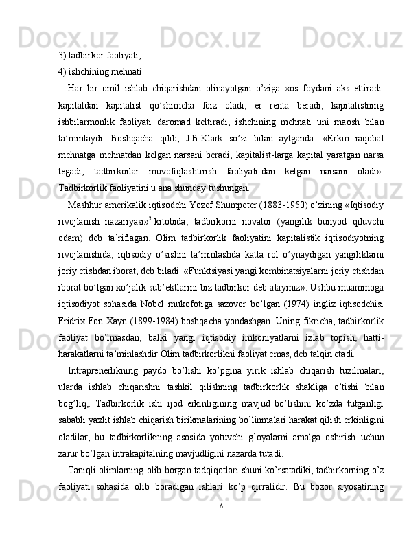 3)   tadbirkor faoliyati;
4) ishchining mehnati.
Har   bir   omil   ishlab   chiqarishdan   olinayotgan   o’ziga   xos   foydani   aks   ettiradi:
kapitaldan   kapitalist   qo’shimcha   foiz   oladi;   er   renta   beradi;   kapitalistning
ishbilarmonlik   faoliyati   daromad   keltiradi;   ishchining   mehnati   uni   maosh   bilan
ta’minlaydi.   Boshqacha   qilib,   J.B.Klark   so’zi   bilan   aytganda:   «Erkin   raqobat
mehnatga   mehnatdan   kelgan   narsani   beradi,   kapitalist-larga   kapital   yaratgan   narsa
tegadi,   tadbirkorlar   muvofiqlashtirish   faoliyati-dan   kelgan   narsani   oladi».
Tadbirkorlik faoliyatini u ana shunday tushungan.
Mashhur amerikalik iqtisodchi Yozef Shumpeter (1883-1950) o’zining «Iqtisodiy
rivojlanish   nazariyasi» 2
  kitobida,   tadbirkorni   novator   (yangilik   bunyod   qiluvchi
odam)   deb   ta’riflagan.   Olim   tadbirkorlik   faoliyatini   kapitalistik   iqtisodiyotning
rivojlanishida,   iqtisodiy   o’sishni   ta’minlashda   katta   rol   o’ynaydigan   yangiliklarni
joriy etishdan iborat, deb biladi: «Funktsiyasi yangi kombinatsiyalarni joriy etishdan
iborat bo’lgan xo’jalik sub’ektlarini biz tadbirkor deb ataymiz». Ushbu muammoga
iqtisodiyot   sohasida   Nobel   mukofotiga   sazovor   bo’lgan   (1974)   ingliz   iqtisodchisi
Fridrix Fon Xayn (1899-1984) boshqacha yondashgan. Uning fikricha, tadbirkorlik
faoliyat   bo’lmasdan,   balki   yangi   iqtisodiy   imkoniyatlarni   izlab   topish,   hatti-
harakatlarni ta’minlashdir.Olim tadbirkorlikni faoliyat emas, deb talqin etadi.
Intraprenerlikning   paydo   bo’lishi   ko’pgina   yirik   ishlab   chiqarish   tuzilmalari,
ularda   ishlab   chiqarishni   tashkil   qilishning   tadbirkorlik   shakliga   o’tishi   bilan
bog’liq,.   Tad birkorlik   ishi   ijod   erkinligining   mavjud   bo’lishini   ko’zda   tutganligi
sababli yaxlit ishlab chiqarish birikmalarining bo’linmalari harakat qilish erkinligini
oladilar,   bu   tad birkorlikning   asosida   yotuvchi   g’oyalarni   amalga   oshirish   uchun
zarur bo’lgan intrakapitalning mavjudligini nazarda tutadi.
Taniqli olimlarning olib borgan tadqiqotlari shuni ko’rsatadiki, tadbirkorning o’z
faoliyati   sohasida   olib   boradigan   ishlari   ko’p   qirralidir.   Bu   bozor   siyosatining
6 