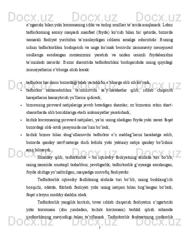 o’zgarishi bilan yoki korxonaning ichki va tashqi omillari ta’sirida aniqlanadi. Lekin
tadbirkorning   asosiy   maqsadi   manfaat   (foyda)   ko’rish   bilan   bir   qatorda,   bozorda
samarali   faoliyat   yuritishni   ta’minlaydigan   ishlarni   amalga   oshirishdir.   Buning
uchun   tadbirkorlikni   boshqarish   va   unga   ko’mak   beruvchi   zamonaviy   menejment
usullariga   asoslangan   mexanizmni   yaratish   va   undan   unumli   foydalanishni
ta’minlash   zarurdir.   Bozor   sharoitida   tadbirkorlikni   boshqarishda   uning   quyidagi
xususiyatlarini e’tiborga olish kerak:
 tadbirkor har doim bozordagi talab va taklifni e’tiborga olib ish ko’radi;
 tadbirkor   samaradorlikni   ta’minlovchi   sa’y-harakatlar   qilib,   ishlab   chiqarish
harajatlarini kamaytirish yo’llarini qidiradi;
 biznesning pirovard natijalariga javob beradigan shaxslar, oz biznesini  erkin shart-
sharoitlarda olib borishlariga etarli imkoniyatlar yaratishadi;
 kichik korxonaning pirovard natijalari, ya’ni uning oladigan foyda yoki zarari faqat
bozordagi oldi-sotdi jarayonida ma’lum bo’ladi;
 kichik   biznes   bilan   shug’ullanuvchi   tadbirkor   o’z   mablag’larini   harakatga   solib,
bozorda   qanday   xavf-xatarga   duch   kelishi   yoki   yakuniy   natija   qanday   bo’lishini
aniq bilmaydi.
Shunday   qilib,   tadbirkorlik   –   bu   iqtisodiy   faoliyatning   alohida   turi   bo’lib,
uning   zamirida   mustaqil   tashabbus,   javobgarlik,   tadbirkorlik   g’oyasiga   asoslangan,
foyda olishga yo’naltirilgan, maqsadga muvofiq faoliyatdir.
Tadbirkorlik   iqtisodiy   faollikning   alohida   turi   bo’lib,   uning   boshlang’ich
bosqichi,   odatda,   fikrlash   faoliyati   yoki   uning   natijasi   bilan   bog’langan   bo’ladi,
faqat u keyin moddiy shaklni oladi.
Tadbirkorlik   yangilik   kiritish,   tovar   ishlab   chiqarish   faoliyatini   o’zgartirish
yoki   korxonani   (shu   jumladan,   ki chik   korxonani)   tashkil   qilish   sohasida
ijodkorlikning   mavjudligi   bilan   ta’riflanadi.   Tadbirkorlik   faoliyatining   ijodkorlik
7 