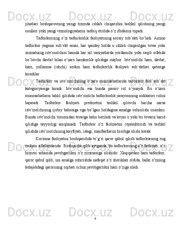 jihatlari   boshqaruvning   yangi   tizimda   ishlab   chiqarishni   tashkil   qilishning   yangi
usullari yoki yangi texnologiyalarini tadbiq etishda o’z ifodasini topadi.
Tadbirkorning   o’zi   tadbirkorlik   faoliyatining   asosiy   sub’ekti   bo’ladi.   Ammo
tadbirkor   yagona   sub’ekt   emas,   har   qanday   holda   u   ishlab   chiqarilgan   tovar   yoki
xizmatning   iste’molchisi   hamda   har   xil   vaziyatlarda   yordamchi   yoki   raqib   sifatida
bo’luvchi   davlat   bilan   o’zaro   hamkorlik   qilishga   majbur.   Iste’molchi   ham,   davlat,
ham,   yollanma   (ishchi)   xodim   ham   tadbirkorlik   faoliyati   sub’ektlari   qatoriga
kiradilar.
Tadbirkor   va   iste’molchining   o’zaro   munosabatlarida   tad birkor   faol   sub’ekt
kategoriyasiga   kiradi.   Iste’molchi   esa   bunda   passiv   rol   o’ynaydi.   Bu   o’zaro
munosabatlarni tahlil qilishda iste’molchi tadbirkorlik jarayonining indikatori rolini
bajaradi.   Tadbirkor   faoliyati   predmetini   tash kil   qiluvchi   barcha   narsa
iste’molchining  ijobiy  bahosiga   ega   bo’lgan   holdagina  amalga   oshirilishi   mumkin.
Bunda is te’molchi tomonidan tovarga baho beriladi va keyin u yoki bu tovarni harid
qilishga   tayyorligi   aniqlanadi.   Tadbirkor   o’z   faoliyatini   rejalashtirish   va   tashkil
qilishda iste’mol chining kayfiyati, istagi, manfaatlarini hisobga olishi kerak.
Korxona faoliyatini boshqarishda to’g’ri qaror qabul qilish tadbirkorning eng
muhim sifatlaridandir. Boshqacha qilib aytganda, bu tadbirkorning o’z faoliyati, o’z
biznesi  sohasida   javobgarlikni  o’z  zimmasiga   olishidir.  Xaqiqatdan   ham   tadbirkor,
qaror qabul qilib, uni amalga oshirishda nafaqat o’z sheriklari oldida, balki o’zining
kelajakdagi qarorining oqibati uchun javobgarlikni ham o’ziga oladi. 
8 