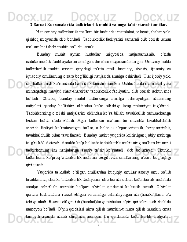 2. Sanoat Korxonalarida tadbirkorlik muhiti va unga ta’sir etuvchi omillar.
               Har qanday tadbirkorlik ma’lum bir hududda: mamlakat, viloyat, shahar yoki
qishloq miqyosida olib boriladi. Tadbir korlik faoliyatini samarali olib borish uchun
ma’lum bir ishchi muhiti bo’lishi kerak.
Bunday   muhit   ayrim   hududlar   miqyosida   mujassamlanib,   o’zida
ishbilarmonlik funktsiyalarini amalga oshirishni mujassamlantirgan. Umumiy holda
tadbirkorlik   muhiti   asosan   quyidagi   to’rtta   omil:   huquqiy,   siyosiy,   ijtimoiy   va
iqtisodiy omillarning o’zaro bog’likligi natijasida amalga oshiriladi. Ular ijobiy yoki
rag’batlantirish ko’rinishida ham shakllanishi mumkin. Ushbu holda mamlakat yoki
mintaqadagi   mavjud   shart-sharoitlar   tadbirkorlik   faoliyatini   olib   bo rish   uchun   mos
bo’ladi.   Chunki,   bunday   muhit   tadbirkorga   amal ga   oshirayotgan   ishlarining
natijalari   qanday   bo’lishini   oldindan   ko’ra   bilishiga   keng   imkoniyat   tug’diradi.
Tadbirkorning  o’z  ishi   natijalarini  oldindan  ko’ra  bilishi   tavakkallik  tushunchasiga
teskari   holda   ifoda   etiladi.   Agar   tadbirkor   ma’ lum   bir   muhitda   tavakkalchilik
asosida   faoliyat   ko’rsatayotgan   bo’lsa,   u   holda   u   o’zgaruvchanlik,   barqarorsizlik,
tavakkalchilik bilan tavsiflanadi. Bunday muhit yuqorida keltirilgan ijobiy muhitga
to’g’ri kAl-Azizydi. Amalda ko’p hollarda tadbirkor lik muhitining ma’lum bir omili
tadbirkorning   ish   natijalariga   asosiy   ta’sir   ko’rsatadi,   deb   bo’lmaydi.   Chunki,
tadbirkorni ko’proq tadbirkorlik muhitini belgilovchi omil larning o’zaro bog’liqligi
qiziqtiradi.
Yuqorida   ta’kidlab   o’tilgan   omillardan   huquqiy   omillar   asosiy   omil   bo’lib
hisoblanadi, chunki tadbirkorlik faoliyatini olib borish uchun tadbirkorlik muhitida
amalga   oshirilishi   mumkin   bo’lgan   o’yinlar   qoidasini   ko’rsatib   beradi.   O’yinlar
qoidasi   tushunchasi   ruxsat   etilgan   va   amalga   oshirilayotgan   ish   (harakat)larni   o’z
ichiga oladi. Ruxsat etilgan ish (harakat)larga nisbatan o’yin qoidalari turli shaklda
namoyon bo’ladi. O’yin qoidalari nima qilish mumkin-u nima qilish mumkin emas
tamoyili   asosida   ishlab   chiqilishi   mumkin.   Bu   qoidalarda   tadbirkorlik   faoliyatini
9 