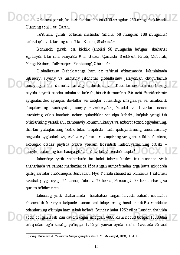 Uchinchi guruh ,  katta shaharlar aholisi (100 mingdan 250 mingacha) kiradi.
Ularning soni 1 ta: Qarshi.
To'rtinchi   guruh ,   o'rtacha   shaharlar   (aholisi   50   mingdan   100   mingacha)
tashkil qiladi. Ularning soni 2 ta : Koson, Shahrisabz.
Beshinchi   guruh ,   esa   kichik   (aholisi   50   mingacha   bo'lgan)   shaharlar
egallaydi.   Ular   soni   viloyatda   9   ta:   G'uzor,   Qamashi,   Beshkent,   Kitob,   Muborak,
Yangi Nishon, Tallimarjon, Yakkabog', Chiroqchi.
Globallashuv   O'zbekistonga   ham   o'z   ta'sirini   o'tkazmoqda.   Mamlakatda
iqtisodiy,   siyosiy   va   ma'naviy   islohotlar   globallashuv   jarayonlari   chuqurlashib
borayotgan   bir   sharoitda   amalga   oshirilmoqda.   Globallashuv   ta'sirini   hozirgi
paytda deyarli barcha sohalarda ko'rish, his etish mumkin. Birinchi Prezidentimiz
aytganlaridek   ayniqsa,   davlatlar   va   xalqlar   o'rtasidagi   integrasiya   va   hamkorlik
aloqalarining   kuchayishi,   xorijiy   investisiyalar,   kapital   va   tovarlar,   ishchi
kuchining   erkin   harakati   uchun   qulayliklar   vujudga   kelishi,   ko'plab   yangi   ish
o'rinlarining yaratilishi, zamonaviy kommunikasiya va axborot texnologiyalarning,
ilm-fan   yutuqlarining   tezlik   bilan   tarqalishi,   turli   qadriyatlarning   umuminsoniy
negizida uyg'unlashuvi, sivilizasiyalararo   muloqotning yangicha sifat kasb etishi,
ekologik   ofatlar   paytida   o'zaro   yordam   ko'rsatish   imkoniyatlarining   ortishi   –
tabiyki, bularning barchasiga globallashuv tufayli erishilmoqda. 1
 
Jahondagi   yirik   shaharlarda   bu   holat   tobora   keskin   tus   olmoqda   yirik
shaharlarda va sanoat  markazlarida ifloslangan atmosferadan erga katta miqdorda
qattiq zarralar cho'kmoqda. Jumladan, Nyu Yorkda shamolsiz  kunlarda 1 kilometr
kvadrat   joyga   oyiga   26   tonna,   Tokioda   23   tonna,   Piteburgda   33   tonna   chang   va
qurum to'kilar ekan.
Jahonnig   yirik   shaharlarida     harakatsiz   turgan   havoda   zaharli   moddalar
shunchalik   ko'payib   ketganki   tuman   xolatidagi   smog   hosil   qiladi.Bu   moddalar
odamlarning o'limiga ham sabab bo'ladi. Bunday holat 1952 yilda London shahrida
sodir bo'lgan.Besh kun davom etgan smogdan 4000 kishi nobud bo'lgan.10000dan
ortiq odam og'ir kasalga yo'liqqan.1956 yil yanvar oyida   shahar havosida 96 soat
1
 Qarang: Karimov I.A. Yuksak ma’naviyat-yengilmas kuch. T.: Ma’naviyat, 2008, 111-112 b.
14 