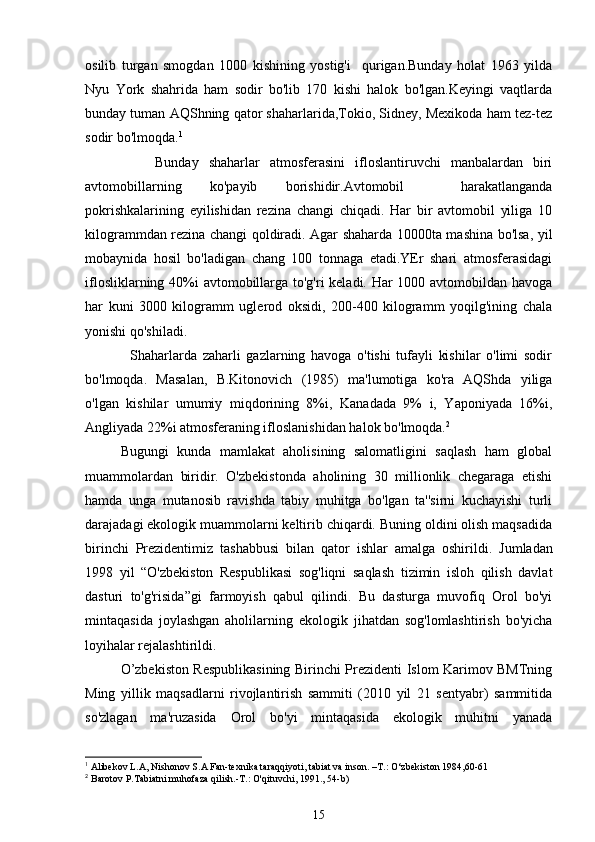 osilib   turgan   smogdan   1000   kishining   yostig'i     qurigan.Bunday   holat   1963   yilda
Nyu   York   shahrida   ham   sodir   bo'lib   170   kishi   halok   bo'lgan.Keyingi   vaqtlarda
bunday tuman AQShning qator shaharlarida,Tokio, Sidney, Mexikoda ham tez-tez
sodir bo'lmoqda. 1
              Bunday   shaharlar   atmosferasini   ifloslantiruvchi   manbalardan   biri
avtomobillarning   ko'payib   borishidir.Avtomobil     harakatlanganda
pokrishkalarining   eyilishidan   rezina   changi   chiqadi.   Har   bir   avtomobil   yiliga   10
kilogrammdan rezina changi qoldiradi. Agar shaharda 10000ta mashina bo'lsa, yil
mobaynida   hosil   bo'ladigan   chang   100   tonnaga   etadi.YEr   shari   atmosferasidagi
iflosliklarning 40%i avtomobillarga to'g'ri  keladi. Har  1000 avtomobildan havoga
har   kuni   3000   kilogramm   uglerod   oksidi,   200-400   kilogramm   yoqilg'ining   chala
yonishi qo'shiladi.
                Shaharlarda   zaharli   gazlarning   havoga   o'tishi   tufayli   kishilar   o'limi   sodir
bo'lmoqda.   Masalan,   B.Kitonovich   (1985)   ma'lumotiga   ko'ra   AQShda   yiliga
o'lgan   kishilar   umumiy   miqdorining   8%i,   Kanadada   9%   i,   Yaponiyada   16%i,
Angliyada 22%i atmosferaning ifloslanishidan halok bo'lmoqda. 2
Bugungi   kunda   mamlakat   aholisining   salomatligini   saqlash   ham   global
muammolardan   biridir.   O'zbekistonda   aholining   30   millionlik   chegaraga   etishi
hamda   unga   mutanosib   ravishda   tabiy   muhitga   bo'lgan   ta''sirni   kuchayishi   turli
darajadagi ekologik muammolarni keltirib chiqardi. Buning oldini olish maqsadida
birinchi   Prezidenti miz   tashabbusi   bilan   qator   ishlar   amalga   oshiril di.   Jumladan
1998   yil   “O'zbekiston   Respublikasi   sog'liqni   saqlash   tizimin   isloh   qilish   davlat
dasturi   to'g'risida”gi   farmoyish   qabul   qilindi.   Bu   dasturga   muvofiq   Orol   bo'yi
mintaqasida   joylashgan   aholilarning   ekologik   jihatdan   sog'lomlashtirish   bo'yicha
loyihalar rejalashtirildi.
O’zbekiston Respublikasining Birinchi Prezidenti Islom Karimov BMTning
Ming   yillik   maqsadlarni   rivojlantirish   sammiti   (2010   yil   21   sentyabr)   sammitida
so'zlagan   ma'ruzasida   Orol   bo'yi   mintaqasida   ekologik   muhitni   yanada
1
 Alibekov L.A, Nishonov S.A Fan-texnika taraqqiyoti, tabiat va inson. –T.: O‘zbekiston 1984,60-61 
2
 Barotov P.Tabiatni muhofaza qilish.-T.: O'qituvchi, 1991., 54-b) 
15 