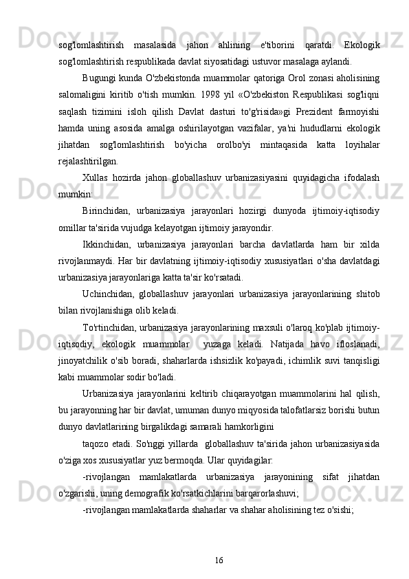 sog'lomlashtirish   masalasida   jahon   ahlining   e'tiborini   qaratdi.   Ekologik
sog'lomlashtirish respublikada davlat siyosatidagi ustuvor masalaga aylandi.   
Bugungi kunda O'zbekistonda muammolar qatoriga Orol zonasi  aholisining
salomaligini   kiritib   o'tish   mumkin.   1998   yil   «O'zbekiston   Respublikasi   sog'liqni
saqlash   tizimini   isloh   qilish   Davlat   dasturi   to'g'risida»gi   Prezident   farmoyishi
hamda   uning   asosida   amalga   oshirilayotgan   vazifalar,   ya'ni   hududlarni   ekologik
jihatdan   sog'lomlashtirish   bo'yicha   orolbo'yi   mintaqasida   katta   loyihalar
rejalashtirilgan. 
Xullas   hozirda   jahon   globallashuv   urbanizasiyasini   quyidagicha   ifodalash
mumkin:
Birinchidan,   urbanizasiya   jarayonlari   hozirgi   dunyoda   ijtimoiy-iqtisodiy
omillar ta'sirida vujudga kelayotgan ijtimoiy jarayondir.
Ikkinchidan,   urbanizasiya   jarayonlari   barcha   davlatlarda   ham   bir   xilda
rivojlanmaydi. Har bir davlatning ijtimoiy-iqtisodiy xususiyatlari  o'sha davlatdagi
urbanizasiya jarayonlariga katta ta'sir ko'rsatadi.
Uchinchidan,   globallashuv   jarayonlari   urbanizasiya   jarayonlarining   shitob
bilan rivojlanishiga olib keladi.
To'rtinchidan, urbanizasiya jarayonlarining maxsuli o'laroq ko'plab ijtimoiy-
iqtisodiy,   ekologik   muammolar     yuzaga   keladi.   Natijada   havo   ifloslanadi,
jinoyatchilik   o'sib   boradi,   shaharlarda   ishsizlik   ko'payadi,   ichimlik   suvi   tanqisligi
kabi muammolar sodir bo'ladi. 
Urbanizasiya   jarayonlarini   keltirib   chiqarayotgan   muammolarini   hal   qilish,
bu jarayonning har bir davlat, umuman dunyo miqyosida talofatlarsiz borishi butun
dunyo davlatlarining birgalikdagi samarali hamkorligini 
taqozo  etadi. So'nggi   yillarda   globallashuv  ta'sirida  jahon  urbanizasiyasida
o'ziga xos xususiyatlar yuz bermoqda. Ular quyidagilar:
-rivojlangan   mamlakatlarda   urbanizasiya   jarayonining   sifat   jihatdan
o'zgarishi, uning demografik ko'rsatkichlarini barqarorlashuvi;
-rivojlangan mamlakatlarda shaharlar va shahar aholisining tez o'sishi;
16 