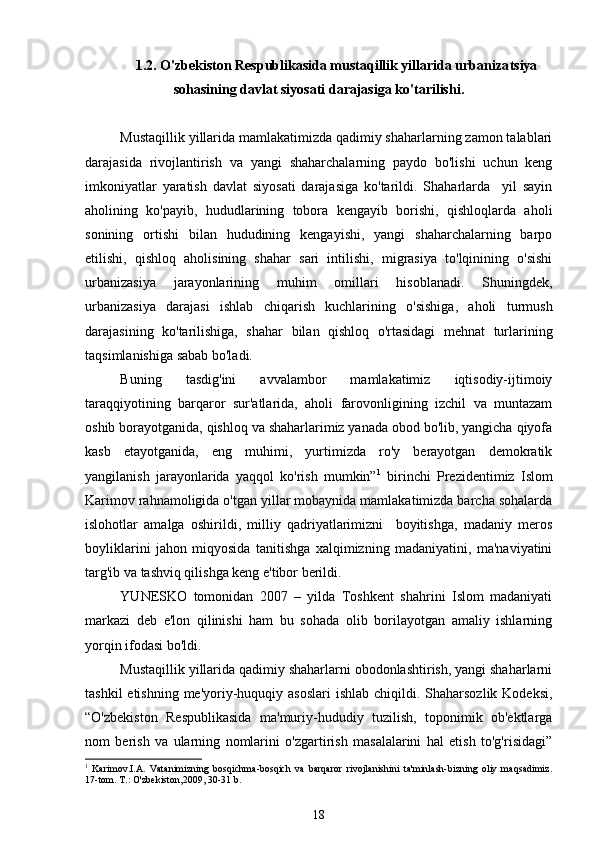 1.2. O'zbekiston Respublikasida mustaqillik yillarida urbaniza t siya
sohasining davlat siyosati darajasiga ko'tarilishi.
Mustaqillik yillarida mamlakatimizda qadimiy shaharlarning zamon talablari
darajasida   rivojlantirish   va   yangi   shaharchalarning   paydo   bo'lishi   uchun   keng
imkoniyatlar   yaratish   davlat   siyosati   darajasiga   ko'tarildi.   Shaharlarda     yil   sayin
aholining   ko'payib,   hududlarining   tobora   kengayib   borishi,   qishloqlarda   aholi
sonining   ortishi   bilan   hududining   kengayishi,   yangi   shaharchalarning   barpo
etilishi,   qishloq   aholisining   shahar   sari   intilishi,   migrasiya   to'lqinining   o'sishi
urbanizasiya   jarayonlarining   muhim   omillari   hisoblanadi.   Shuningdek,
urbanizasiya   darajasi   ishlab   chiqarish   kuchlarining   o'sishiga,   aholi   turmush
darajasining   ko'tarilishiga,   shahar   bilan   qishloq   o'rtasidagi   mehnat   turlarining
taqsimlanishiga sabab bo'ladi. 
Buning   tasdig'ini   avvalambor   mamlakatimiz   iqtisodiy-ijtimoiy
taraqqiyotining   barqaror   sur'atlarida,   aholi   farovonligining   izchil   va   muntazam
oshib borayotganida, qishloq va shaharlarimiz yanada obod bo'lib, yangicha qiyofa
kasb   etayotganida,   eng   muhimi,   yurtimizda   ro'y   berayotgan   demokratik
yangilanish   jarayonlarida   yaqqol   ko'rish   mumkin” 1
  birinchi   Prezidentimiz   Islom
Karimov rahnamoligida o'tgan yillar mobaynida mamlakatimizda barcha sohalarda
islohotlar   amalga   oshirildi,   milliy   qadriyatlarimizni     boyitishga,   madaniy   meros
boyliklarini   jahon   miqyosida   tanitishga   xalqimizning   madaniyatini,   ma'naviyatini
targ'ib va tashviq qilishga keng e'tibor berildi.  
YUNESKO   tomonidan   2007   –   yilda   Toshkent   shahrini   Islom   madaniyati
markazi   deb   e'lon   qilinishi   ham   bu   sohada   olib   borilayotgan   amaliy   ishlarning
yorqin ifodasi bo'ldi.
Mustaqillik yillarida qadimiy shaharlarni obodonlashtirish, yangi shaharlarni
tashkil  etishning  me'yoriy-huquqiy asoslari  ishlab chiqildi. Shaharsozlik Kodeksi,
“O'zbekiston   Respublikasida   ma'muriy-hududiy   tuzilish,   toponimik   ob'ektlarga
nom   berish   va   ularning   nomlarini   o'zgartirish   masalalarini   hal   etish   to'g'risidagi”
1
  Karimov.I.A.   Vatanimizning   bosqichma-bosqich   va   barqaror   rivojlanishini   ta'minlash-bizning   oliy   maqsadimiz.
17-tom. T.: O'zbekiston,2009, 30-31 b. 
18
