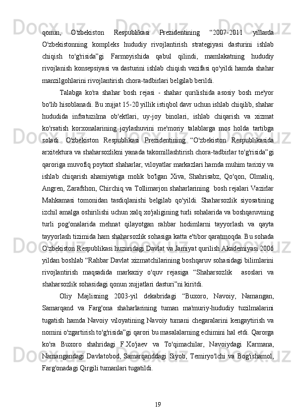 qonun,   O'zbekiston   Respublikasi   Prezidentining   “2007-2011   yillarda
O'zbekistonning   kompleks   hududiy   rivojlantirish   strategiyasi   dasturini   ishlab
chiqish   to'g'risida”gi   Farmoyishida   qabul   qilindi,   mamlakatning   hududiy
rivojlanish konsepsiyasi va dasturini ishlab chiqish vazifasi qo'yildi hamda shahar
manzilgohlarini rivojlantirish chora-tadbirlari belgilab berildi.  
Talabga   ko'ra   shahar   bosh   rejasi   -   shahar   qurilishida   asosiy   bosh   me'yor
bo'lib hisoblanadi. Bu xujjat 15-20 yillik istiqbol davr uchun ishlab chiqilib, shahar
hududida   infratuzilma   ob'ektlari,   uy-joy   binolari,   ishlab   chiqarish   va   xizmat
ko'rsatish   korxonalarining   joylashuvini   me'moriy   talablarga   mos   holda   tartibga
soladi.   O'zbekiston   Respublikasi   Prezidentining   “O'zbekiston   Respublikasida
arxitektura va shaharsozlikni yanada takomillashtirish chora-tadbirlar to'g'risida”gi
qaroriga muvofiq poytaxt shaharlar, viloyatlar markazlari hamda muhim tarixiy va
ishlab   chiqarish   ahamiyatiga   molik   bo'lgan   Xiva,   Shahrisabz,   Qo'qon,   Olmaliq,
Angren, Zarafshon, Chirchiq va Tollimarjon shaharlarining   bosh rejalari Vazirlar
Mahkamasi   tomonidan   tasdiqlanishi   belgilab   qo'yildi.   Shaharsozlik   siyosatining
izchil amalga oshirilishi uchun xalq xo'jaligining turli sohalarida va boshqaruvning
turli   pog'onalarida   mehnat   qilayotgan   rahbar   hodimlarni   tayyorlash   va   qayta
tayyorlash tizimida ham shaharsozlik sohasiga katta e'tibor qaratmoqda. Bu sohada
O'zbekiston Respublikasi huzuridagi Davlat va Jamiyat qurilish Akademiyasi 2006
yildan boshlab “Rahbar Davlat xizmatchilarining boshqaruv sohasidagi bilimlarini
rivojlantirish   maqsadida   markaziy   o'quv   rejasiga   “Shaharsozlik     asoslari   va
shaharsozlik sohasidagi qonun xujjatlari dasturi”ni kiritdi.
Oliy   Majlisning   2003-yil   dekabridagi   “Buxoro,   Navoiy,   Namangan,
Samarqand   va   Farg'ona   shaharlarining   tuman   ma'muriy-hududiy   tuzilmalarini
tugatish   hamda   Navoiy   viloyatining   Navoiy   tumani   chegaralarini   kengaytirish   va
nomini o'zgartirish to'g'risida”gi qarori bu masalalarning echimini hal etdi. Qarorga
ko'ra   Buxoro   shahridagi   F.Xo'jaev   va   To'qimachilar,   Navoiydagi   Karmana,
Namangandagi   Davlatobod,   Samarqanddagi   Siyob,   Temiryo'lchi   va   Bog'ishamol,
Farg'onadagi Qirgili tumanlari tugatildi. 
19 