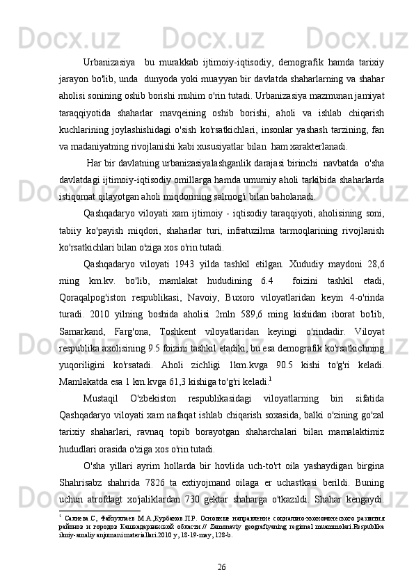 Urbanizasiya     bu   murakkab   ijtimoiy-iqtisodiy,   demografik   hamda   tarixiy
jarayon bo'lib, unda   dunyoda yoki muayyan bir davlatda shaharlarning va shahar
aholisi sonining oshib borishi muhim o'rin tutadi. Urbanizasiya mazmunan jamiyat
taraqqiyotida   shaharlar   mavqeining   oshib   borishi,   aholi   va   ishlab   chiqarish
kuchlarining   joylashishidagi   o'sish   ko'rsatkichlari,   insonlar   yashash   tarzining,   fan
va madaniyatning rivojlanishi kabi xususiyatlar bilan  ham xarakterlanadi.         
 Har bir davlatning urbanizasiyalashganlik darajasi birinchi  navbatda   o'sha
davlatdagi ijtimoiy-iqtisodiy omillarga hamda umumiy aholi tarkibida shaharlarda
istiqomat qilayotgan aholi miqdorining salmog'i bilan baholanadi.
Qashqadaryo   viloyati   xam   ijtimoiy   -   iqtisodiy   taraqqiyoti,   aholisining   soni,
tabiiy   ko'payish   miqdori,   shaharlar   turi,   infratuzilma   tarmoqlarining   rivojlanish
ko'rsatkichlari bilan o'ziga xos o'rin tutadi. 
Qashqadaryo   viloyati   1943   yilda   tashkil   etilgan.   Xududiy   maydoni   28,6
ming   km.kv.   bo'lib,   mamlakat   hududining   6.4     foizini   tashkil   etadi,
Qoraqalpog'iston   respublikasi,   Navoiy,   Buxoro   viloyatlaridan   keyin   4-o'rinda
turadi.   2010   yilning   boshida   aholisi   2mln   589,6   ming   kishidan   iborat   bo'lib,
Samarkand,   Farg'ona,   Toshkent   viloyatlaridan   keyingi   o'rindadir.   Viloyat
respublika axolisining 9.5 foizini tashkil etadiki, bu esa demografik ko'rsatkichning
yuqoriligini   ko'rsatadi.   Aholi   zichligi   1km.kvga   90.5   kishi   to'g'ri   keladi.
Mamlakatda esa 1 km.kvga 61,3 kishiga to'g'ri keladi. 1
Mustaqil   O'zbekiston   respublikasidagi   viloyatlarning   biri   sifatida
Qashqadaryo viloyati xam  nafaqat ishlab chiqarish soxasida,  balki o'zining go'zal
tarixiy   shaharlari,   ravnaq   topib   borayotgan   shaharchalari   bilan   mamalaktimiz
hududlari orasida o'ziga xos o'rin tutadi.
O'sha   yillari   ayrim   hollarda   bir   hovlida   uch-to'rt   oila   yashaydigan   birgina
Shahrisabz   shahrida   7826   ta   extiyojmand   oilaga   er   uchastkasi   berildi.   Buning
uchun   atrofdagt   xo'jaliklardan   730   gektar   shaharga   o'tkazildi.   Shahar   kengaydi.
1
  Салиева.С,   Файзуллаев   М.А.,Курбанов.П.Р.   Основные   направление   социально-экономического   развития
районов   и   городов   Кашкадарьинской   области.//   Zamonaviy   geografiyaning   regional   muammolari.Respublika
ilmiy-amaliy anjumani materiallari.2010 y, 18-19-may, 128-b.
26 