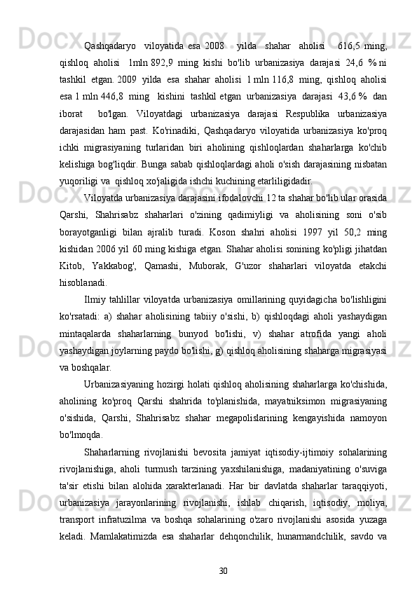 Qashqadaryo     viloyatida   esa   2008       yilda     shahar     aholisi       616,5   ming,
qishloq  aholisi   1mln 892,9  ming  kishi  bo'lib  urbanizasiya  darajasi  24,6  % ni
tashkil  etgan. 2009  yilda  esa  shahar  aholisi  1 mln 116,8  ming,  qishloq  aholisi
esa 1 mln 446,8  ming   kishini  tashkil etgan  urbanizasiya  darajasi  43,6 %  dan
iborat     bo'lgan.   Viloyatdagi   urbanizasiya   darajasi   Respublika   urbanizasiya
darajasidan   ham   past.   Ko'rinadiki,   Qashqadaryo   viloyatida   urbanizasiya   ko'proq
ichki   migrasiyaning   turlaridan   biri   aholining   qishloqlardan   shaharlarga   ko'chib
kelishiga bog'liqdir. Bunga sabab qishloqlardagi aholi o'sish darajasining nisbatan
yuqoriligi va  qishloq xo'jaligida ishchi kuchining etarliligidadir.              
Viloyatda urbanizasiya darajasini ifodalovchi 12 ta shahar bo'lib ular orasida
Qarshi,   Shahrisabz   shaharlari   o'zining   qadimiyligi   va   aholisining   soni   o'sib
borayotganligi   bilan   ajralib   turadi.   Koson   shahri   aholisi   1997   yil   50,2   ming
kishidan 2006 yil 60 ming kishiga etgan. Shahar aholisi sonining ko'pligi jihatdan
Kitob,   Yakkabog',   Qamashi,   Muborak,   G'uzor   shaharlari   viloyatda   etakchi
hisoblanadi.
Ilmiy   tahlillar   viloyatda   urbanizasiya   omillarining   quyidagicha   bo'lishligini
ko'rsatadi:   a)   shahar   aholisining   tabiiy   o'sishi,   b)   qishloqdagi   aholi   yashaydigan
mintaqalarda   shaharlarning   bunyod   bo'lishi,   v)   shahar   atrofida   yangi   aholi
yashaydigan joylarning paydo bo'lishi, g) qishloq aholisining shaharga migrasiyasi
va boshqalar.
Urbanizasiyaning hozirgi holati qishloq aholisining shaharlarga ko'chishida,
aholining   ko'proq   Qarshi   shahrida   to'planishida,   mayatniksimon   migrasiyaning
o'sishida,   Qarshi,   Shahrisabz   shahar   megapolislarining   kengayishida   namoyon
bo'lmoqda. 
Shaharlarning   rivojlanishi   bevosita   jamiyat   iqtisodiy-ijtimoiy   sohalarining
rivojlanishiga,   aholi   turmush   tarzining   yaxshilanishiga,   madaniyatining   o'suviga
ta'sir   etishi   bilan   alohida   xarakterlanadi.   Har   bir   davlatda   shaharlar   taraqqiyoti,
urbanizasiya   jarayonlarining   rivojlanishi,   ishlab   chiqarish,   iqtisodiy,   moliya,
transport   infratuzilma   va   boshqa   sohalarining   o'zaro   rivojlanishi   asosida   yuzaga
keladi.   Mamlakatimizda   esa   shaharlar   dehqonchilik,   hunarmandchilik,   savdo   va
30 