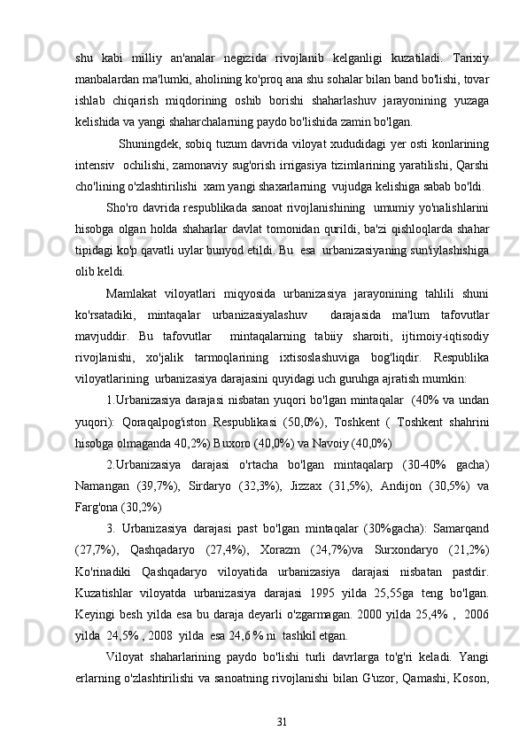 shu   kabi   milliy   an'analar   negizida   rivojlanib   kelganligi   kuzatiladi.   Tarixiy
manbalardan ma'lumki, aholining ko'proq ana shu sohalar bilan band bo'lishi, tovar
ishlab   chiqarish   miqdorining   oshib   borishi   shaharlashuv   jarayonining   yuzaga
kelishida va yangi shaharchalarning paydo bo'lishida zamin bo'lgan.
     Shuningdek, sobiq tuzum davrida viloyat xududidagi yer osti konlarining
intensiv   ochilishi, zamonaviy sug'orish irrigasiya tizimlarining yaratilishi, Qarshi
cho'lining o'zlashtirilishi  xam yangi shaxarlarning  vujudga kelishiga sabab bo'ldi.
Sho'ro davrida respublikada sanoat rivojlanishining   umumiy yo'nalishlarini
hisobga olgan holda  shaharlar  davlat  tomonidan qurildi, ba'zi  qishloqlarda  shahar
tipidagi ko'p qavatli uylar bunyod etildi. Bu  esa  urbanizasiyaning sun'iylashishiga
olib keldi. 
Mamlakat   viloyatlari   miqyosida   urbanizasiya   jarayonining   tahlili   shuni
ko'rsatadiki,   mintaqalar   urbanizasiyalashuv     darajasida   ma'lum   tafovutlar
mavjuddir.   Bu   tafovutlar     mintaqalarning   tabiiy   sharoiti,   ijtimoiy-iqtisodiy
rivojlanishi,   xo'jalik   tarmoqlarining   ixtisoslashuviga   bog'liqdir.   Respublika
viloyatlarining  urbanizasiya darajasini quyidagi uch guruhga ajratish mumkin: 
1.Urbanizasiya darajasi nisbatan yuqori bo'lgan mintaqalar   (40% va undan
yuqori):   Qoraqalpog'iston   Respublikasi   (50,0%),   Toshkent   (   Toshkent   shahrini
hisobga olmaganda 40,2%) Buxoro (40,0%) va Navoiy (40,0%)
2.Urbanizasiya   darajasi   o'rtacha   bo'lgan   mintaqalarp   (30-40%   gacha)
Namangan   (39,7%),   Sirdaryo   (32,3%),   Jizzax   (31,5%),   Andijon   (30,5%)   va
Farg'ona (30,2%)
3.   Urbanizasiya   darajasi   past   bo'lgan   mintaqalar   (30%gacha):   Samarqand
(27,7%),   Qashqadaryo   (27,4%),   Xorazm   (24,7%)va   Surxondaryo   (21,2%)
Ko'rinadiki   Qashqadaryo   viloyatida   urbanizasiya   darajasi   nisbatan   pastdir.
Kuzatishlar   viloyatda   urbanizasiya   darajasi   1995   yilda   25,55ga   teng   bo'lgan.
Keyingi   besh   yilda   esa   bu   daraja  deyarli   o'zgarmagan.   2000  yilda   25,4%   ,    2006
yilda  24,5% , 2008  yilda  esa 24,6 % ni  tashkil etgan. 
Viloyat   shaharlarining   paydo   bo'lishi   turli   davrlarga   to'g'ri   keladi.   Yangi
erlarning o'zlashtirilishi  va sanoatning rivojlanishi  bilan G'uzor, Qamashi,  Koson,
31 