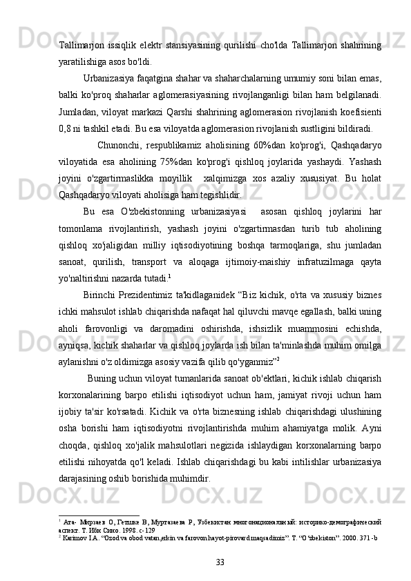 Tallimarjon   issiqlik   elektr   stansiyasining   qurilishi   cho'lda   Tallimarjon   shahrining
yaratilishiga asos bo'ldi. 
Urbanizasiya faqatgina shahar va shaharchalarning umumiy soni bilan emas,
balki   ko'proq   shaharlar   aglomerasiyasining   rivojlanganligi   bilan   ham   belgilanadi.
Jumladan,   viloyat   markazi   Qarshi   shahrining   aglomerasion   rivojlanish   koefisienti
0,8 ni tashkil etadi. Bu esa viloyatda aglomerasion rivojlanish sustligini bildiradi. 
      Chunonchi,   respublikamiz   aholisining   60%dan   ko'prog'i,   Qashqadaryo
viloyatida   esa   aholining   75%dan   ko'prog'i   qishloq   joylarida   yashaydi.   Yashash
joyini   o'zgartirmaslikka   moyillik     xalqimizga   xos   azaliy   xususiyat.   Bu   holat
Qashqadaryo viloyati aholisiga ham tegishlidir.
Bu   esa   O'zbekistonning   urbanizasiyasi     asosan   qishloq   joylarini   har
tomonlama   rivojlantirish,   yashash   joyini   o'zgartirmasdan   turib   tub   aholining
qishloq   xo'jaligidan   milliy   iqtisodiyotining   boshqa   tarmoqlariga,   shu   jumladan
sanoat,   qurilish,   transport   va   aloqaga   ijtimoiy-maishiy   infratuzilmaga   qayta
yo'naltirishni nazarda tutadi. 1
 
Birinchi   Prezidentimiz   ta'kidlaganidek   “Biz   kichik,   o'rta   va   xususiy   biznes
ichki mahsulot ishlab chiqarishda nafaqat hal qiluvchi mavqe egallash, balki uning
aholi   farovonligi   va   daromadini   oshirishda,   ishsizlik   muammosini   echishda,
ayniqsa, kichik shaharlar va qishloq joylarda ish bilan ta'minlashda muhim omilga
aylanishni o'z oldimizga asosiy vazifa qilib qo'yganmiz ” 2
           Buning uchun viloyat tumanlarida sanoat ob'ektlari, kichik ishlab chiqarish
korxonalarining   barpo   etilishi   iqtisodiyot   uchun   ham,   jamiyat   rivoji   uchun   ham
ijobiy   ta'sir   ko'rsatadi.   Kichik   va   o'rta   biznesning   ishlab   chiqarishdagi   ulushining
osha   borishi   ham   iqtisodiyotni   rivojlantirishda   muhim   ahamiyatga   molik.   Ayni
choqda,   qishloq   xo'jalik   mahsulotlari   negizida   ishlaydigan   korxonalarning   barpo
etilishi  nihoyatda qo'l  keladi.  Ishlab chiqarishdagi  bu kabi  intilishlar  urbanizasiya
darajasining oshib borishida muhimdir.
1
  Ата-   Мирзаев   О,   Гетшке   В,   Муртазаева   Р,   Узбекистан   многонациональн ый:   историко-демографический
аспект. Т. Ибн Сино. 1998.  с- 129
2
  Karimov I.A. “Ozod va obod vatan,erkin va farovon hayot-pirovard maqsadimiz”. T. “O‘zbekiston”. 2000. 371 -b
33 