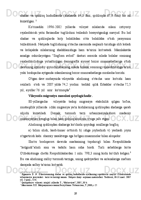 shahar   va   qishloq   hududlarida   (shaharda   64,3   foiz,   qishloqda   67,9   foiz)   bir   xil
kuzatilgan .  1
Ko'rinadiki   1996-2002   yillarda   viloyat   oilalarida   oilani   ixtiyoriy
rejalashtirish   ya'ni   farzandlar   tug'ilishini   tezlashib   borayotganligi   mavjud.   Bu   hol
shahar   va   qishloqlarda   ko'p   bolalikdan   o'rta   bolalikka   o'tish   jarayonini
tezlashtiradi. Natijada tug'ilishning o'rtacha maromda saqlanib turishiga olib keladi
va   kelajakda   oilalarning   shakklanishiga   ham   ta'sirini   ko'rsatadi.   Mamlakatda
amalga   oshirilayotgan   “Sog'lom   avlod”   dasturi   asosida   oilada   bolalar   sonining
rejalashtirilishiga   yo'naltirilgan   demografik   siyosat   bozor   munosabatlariga   o'tish
davrining iqtisodiy qiyinchiliklarning oilada bolalar sonining rejalashtirishga ta'siri
yoki boshqacha aytganda odamlarning bozor munosabatlarga moslasha borishi.
O'tgan   davr   mobaynida   viloyatda     aholining     o'rtacha     umr     ko'rishi     ham
sezilarli   o'sdi  va  2007 yilda 74,2  yoshni   tashkil  qildi. Erkaklar  o'rtacha 72,5
yil,  ayollar 76  yil   umr   ko'rmoqdа 2
.  
Viloyatda migrasiya masalasi quydagichadir. 
80-yillargacha     viloyatda   tashqi   migrasiya   etakchilik   qilgan   bo'lsa,
mustaqillik yillarida   ichki migrasiya ya'ni kishilarning qishloqdan shaharga qarab
siljishi   kuzatiladi.   Demak,   turmush   tarzi   urbanizasiyalashuvi   madaniy
imkoniyatlari kengligi bilan ham qishloq aholisini o'ziga jalb etgan. 
Aholining qishloqdan shaharga ko'chishi quyidagi omillarga bog'liq.
a)   bilim   olish,   kasb-hunar   orttirish   b)   ishga   joylashish   v)   yashash   joyni
o'zgartirish kabi  shaxsiy xarakterga ega bo'lgan muammolar bilan aloqador. 
Sho'ro   boshqaruvi   davrida   markazning   topshirig'i   bilan   Respublikada
“kelgindi”aholi   soni   va   tarkibi   ham   osha   bordi.   Turli   sabablarga   ko'ra
O'zbekistonga   chetki   Respublikalardan   1   mln.   798,3   ming   kishi   ko'chib   kelgan. 3
Bu esa aholining milliy turmush tarziga, uning qadriyatlari va an'analariga ma'lum
darajada salbiy ta'sirini ko'rsatdi.
1
  Egamova   D   .N.   O'zbekistonning   shahar   va   qishloq   hududlarida   ayollarning   reprduketiv   mayli//   O'zbekistonda
urbanizasiya jarayonlari : tarix va hozirgi zamon. Xalqaro ilmiy- anjuman materiallari. Toshkent, 30-31 mart. 2007
yil. 2-qism , 53-b.
2
 Qashqadaryo  viloyati  istiqlol  yillarida T., “Ma'naviyat”, 2007, 38-b.
3
  Максакова Л.П. Миграция населения Республика Узбекистан, Т.,2000,с-25
39