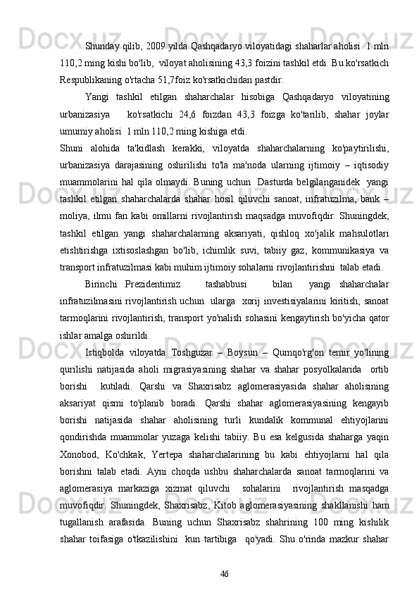 Shunday qilib, 2009 yilda Qashqadaryo viloyatidagi shaharlar aholisi  1 mln
110,2 ming kishi bo'lib,  viloyat aholisining 43,3 foizini tashkil etdi. Bu ko'rsatkich
Respublikaning o'rtacha 51,7foiz ko'rsatkichidan pastdir. 
Yangi   tashkil   etilgan   shaharchalar   hisobiga   Qashqadaryo   viloyatining
urbanizasiya       ko'rsatkichi   24,6   foizdan   43,3   foizga   ko'tarilib,   shahar   joylar
umumiy aholisi  1 mln 110,2 ming kishiga etdi. 
Shuni   alohida   ta'kidlash   kerakki,   viloyatda   shaharchalarning   ko'paytirilishi,
urbanizasiya   darajasining   oshirilishi   to'la   ma'noda   ularning   ijtimoiy   –   iqtisodiy
muammolarini   hal   qila   olmaydi.   Buning   uchun     Dasturda   belgilanganidek     yangi
tashkil   etilgan   shaharchalarda   shahar   hosil   qiluvchi   sanoat,   infratuzilma,   bank   –
moliya,   ilmu   fan   kabi   omillarni   rivojlantirish   maqsadga   muvofiqdir.   Shuningdek,
tashkil   etilgan   yangi   shaharchalarning   aksariyati,   qishloq   xo'jalik   mahsulotlari
etishtirishga   ixtisoslashgan   bo'lib,   ichimlik   suvi,   tabiiy   gaz,   kommunikasiya   va
transport infratuzilmasi kabi muhim ijtimoiy sohalarni rivojlantirishni  talab etadi.
Birinchi   Prezidentimiz       tashabbusi       bilan     yangi   shaharchalar
infratuzilmasini rivojlantirish uchun   ularga   xorij investisiyalarini kiritish, sanoat
tarmoqlarini rivojlantirish, transport yo'nalish sohasini kengaytirish bo'yicha qator
ishlar amalga oshirildi.
Istiqbolda   viloyatda   Toshguzar   –   Boysun   –   Qumqo'rg'on   temir   yo'lining
qurilishi   natijasida   aholi   migrasiyasining   shahar   va   shahar   posyolkalarida     ortib
borishi     kutiladi.   Qarshi   va   Shaxrisabz   aglomerasiyasida   shahar   aholisining
aksariyat   qismi   to'planib   boradi.   Qarshi   shahar   aglomerasiyasining   kengayib
borishi   natijasida   shahar   aholisining   turli   kundalik   kommunal   ehtiyojlarini
qondirishda   muammolar   yuzaga   kelishi   tabiiy.   Bu   esa   kelgusida   shaharga   yaqin
Xonobod,   Ko'chkak,   Yertepa   shaharchalarining   bu   kabi   ehtiyojlarni   hal   qila
borishni   talab   etadi.   Ayni   choqda   ushbu   shaharchalarda   sanoat   tarmoqlarini   va
aglomerasiya   markaziga   xizmat   qiluvchi     sohalarini     rivojlantirish   masqadga
muvofiqdir.   Shuningdek,   Shaxrisabz,   Kitob   aglomerasiyasining   shakllanishi   ham
tugallanish   arafasida.   Buning   uchun   Shaxrisabz   shahrining   100   ming   kishilik
shahar   toifasiga   o'tkazilishini     kun   tartibiga     qo'yadi.   Shu   o'rinda   mazkur   shahar
46