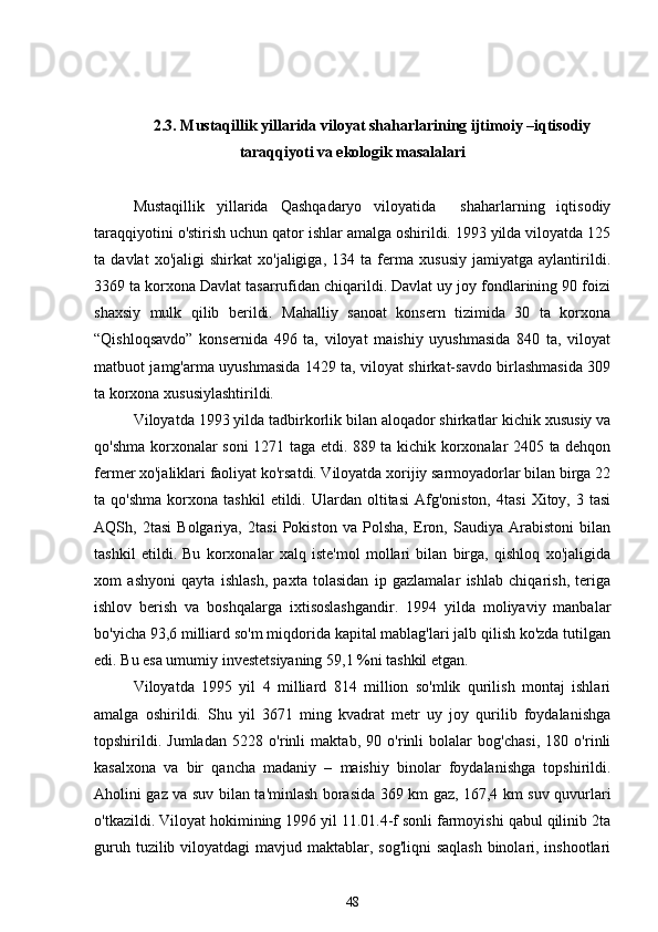 2.3. Mustaqillik yillarida viloyat shaharlarining ijtimoiy –iqtisodiy
taraqqiyoti va ekologik masalalari
Mustaqillik   yillarida   Qashqadaryo   viloyatida     shaharlarning   iqtisodiy
taraqqiyotini o'stirish uchun qator ishlar amalga oshirildi. 1993 yilda viloyatda 125
ta   davlat   xo'jaligi   shirkat   xo'jaligiga,   134   ta   ferma   xususiy   jamiyatga   aylantirildi.
3369 ta korxona Davlat tasarrufidan chiqarildi. Davlat uy joy fondlarining 90 foizi
shaxsiy   mulk   qilib   berildi.   Mahalliy   sanoat   konsern   tizimida   30   ta   korxona
“Qishloqsavdo”   konsernida   496   ta,   viloyat   maishiy   uyushmasida   840   ta,   viloyat
matbuot jamg'arma uyushmasida 1429 ta, viloyat shirkat-savdo birlashmasida 309
ta korxona xususiylashtirildi. 
Viloyatda 1993 yilda tadbirkorlik bilan aloqador shirkatlar kichik xususiy va
qo'shma korxonalar soni 1271 taga etdi. 889 ta kichik korxonalar 2405 ta dehqon
fermer xo'jaliklari faoliyat ko'rsatdi. Viloyatda xorijiy sarmoyadorlar bilan birga 22
ta  qo'shma   korxona   tashkil   etildi.  Ulardan   oltitasi   Afg'oniston,   4tasi   Xitoy,   3  tasi
AQSh,   2tasi   Bolgariya,   2tasi   Pokiston   va   Polsha,   Eron,   Saudiya   Arabistoni   bilan
tashkil   etildi.   Bu   korxonalar   xalq   iste'mol   mollari   bilan   birga,   qishloq   xo'jaligida
xom   ashyoni   qayta   ishlash,   paxta   tolasidan   ip   gazlamalar   ishlab   chiqarish,   teriga
ishlov   berish   va   boshqalarga   ixtisoslashgandir.   1994   yilda   moliyaviy   manbalar
bo'yicha 93,6 milliard so'm miqdorida kapital mablag'lari jalb qilish ko'zda tutilgan
edi. Bu esa umumiy investetsiyaning 59,1 %ni tashkil etgan. 
Viloyatda   1995   yil   4   milliard   814   million   so'mlik   qurilish   montaj   ishlari
amalga   oshirildi.   Shu   yil   3671   ming   kvadrat   metr   uy   joy   qurilib   foydalanishga
topshirildi.   Jumladan   5228   o'rinli   maktab,   90   o'rinli   bolalar   bog'chasi,   180   o'rinli
kasalxona   va   bir   qancha   madaniy   –   maishiy   binolar   foydalanishga   topshirildi.
Aholini gaz va suv bilan ta'minlash borasida 369 km gaz, 167,4 km suv quvurlari
o'tkazildi. Viloyat hokimining 1996 yil 11.01.4-f sonli farmoyishi qabul qilinib 2ta
guruh tuzilib viloyatdagi  mavjud maktablar, sog'liqni  saqlash binolari, inshootlari
48 