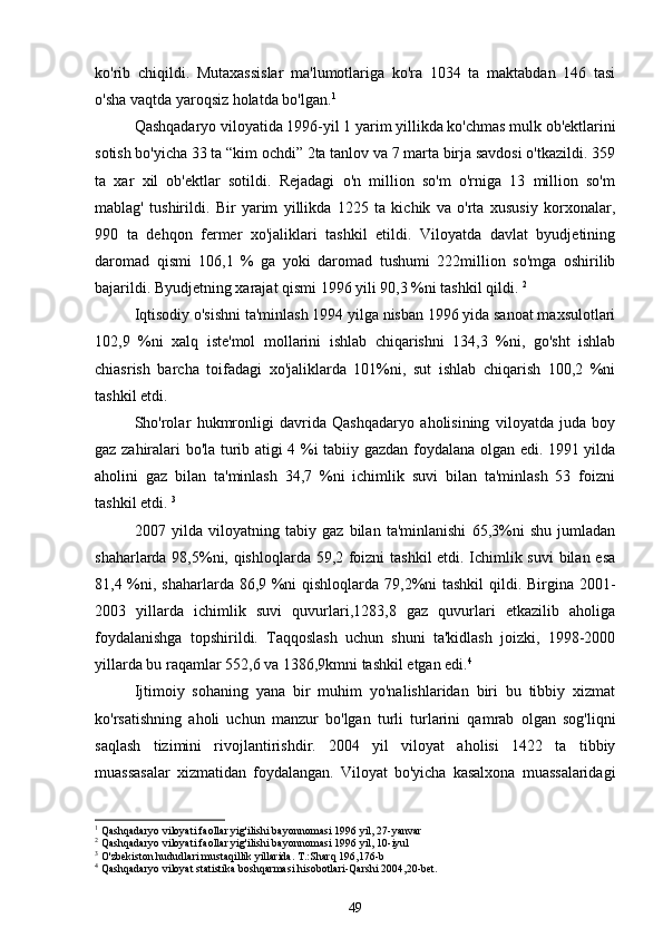 ko'rib   chiqildi.   Mutaxassislar   ma'lumotlariga   ko'ra   1034   ta   maktabdan   146   tasi
o'sha vaqtda yaroqsiz holatda bo'lgan. 1
Qashqadaryo viloyatida 1996-yil 1 yarim yillikda ko'chmas mulk ob'ektlarini
sotish bo'yicha 33 ta “kim ochdi” 2ta tanlov va 7 marta birja savdosi o'tkazildi. 359
ta   xar   xil   ob'ektlar   sotildi.   Rejadagi   o'n   million   so'm   o'rniga   13   million   so'm
mablag'   tushirildi.   Bir   yarim   yillikda   1225   ta   kichik   va   o'rta   xususiy   korxonalar,
990   ta   dehqon   fermer   xo'jaliklari   tashkil   etildi.   Viloyatda   davlat   byudjetining
daromad   qismi   106,1   %   ga   yoki   daromad   tushumi   222million   so'mga   oshirilib
bajarildi. Byudjetning xarajat qismi 1996 yili 90,3 %ni tashkil qildi.  2
 
Iqtisodiy o'sishni ta'minlash 1994 yilga nisban 1996 yida sanoat maxsulotlari
102,9   %ni   xalq   iste'mol   mollarini   ishlab   chiqarishni   134,3   %ni,   go'sht   ishlab
chiasrish   barcha   toifadagi   xo'jaliklarda   101%ni,   sut   ishlab   chiqarish   100,2   %ni
tashkil etdi.
Sho'rolar   hukmronligi   davrida   Qashqadaryo   aholisining   viloyatda   juda   boy
gaz zahiralari bo'la turib atigi 4 %i tabiiy gazdan foydalana olgan edi. 1991 yilda
aholini   gaz   bilan   ta'minlash   34,7   %ni   ichimlik   suvi   bilan   ta'minlash   53   foizni
tashkil etdi.  3
2007   yilda   viloyatning   tabiy   gaz   bilan   ta'minlanishi   65,3%ni   shu   jumladan
shaharlarda 98,5%ni, qishloqlarda 59,2 foizni tashkil etdi. Ichimlik suvi  bilan esa
81,4 %ni, shaharlarda 86,9 %ni  qishloqlarda 79,2%ni tashkil  qildi. Birgina 2001-
2003   yillarda   ichimlik   suvi   quvurlari,1283,8   gaz   quvurlari   etkazilib   aholiga
foydalanishga   topshirildi.   Taqqoslash   uchun   shuni   ta'kidlash   joizki,   1998-2000
yillarda bu raqamlar 552,6 va 1386,9kmni tashkil etgan edi. 4
 
Ijtimoiy   sohaning   yana   bir   muhim   yo'nalishlaridan   biri   bu   tibbiy   xizmat
ko'rsatishning   aholi   uchun   manzur   bo'lgan   turli   turlarini   qamrab   olgan   sog'liqni
saqlash   tizimini   rivojlantirishdir.   2004   yil   viloyat   aholisi   1422   ta   tibbiy
muassasalar   xizmatidan   foydalangan.   Viloyat   bo'yicha   kasalxona   muassalaridagi
1
 Qashqadaryo viloyati faollar yig'ilishi bayonnomasi 1996 yil, 27-yanvar
2
 Qashqadaryo viloyati faollar yig'ilishi bayonnomasi 1996 yil, 10-iyul
3
 O'zbekiston hududlari mustaqillik yillarida. T.:Sharq 196,176-b
4
 Qashqadaryo viloyat statistika boshqarmasi hisobotlari-Qarshi 2004,20-bet.
49