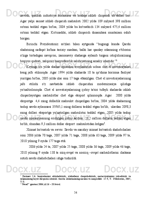 zavodi,   qurilish   industriya   korxonasi   va   boshqa   ishlab   chiqarish   ob'ektlari   bor.
Agar  yalpi  sanoat  ishlab  chiqarish mahsuloti  2002 yilda 109 milyard 398 million
so'mni   tashkil   etgan   bo'lsa,   2004   yilda   bu   ko'rsatkich   134   milyard   475,4   million
so'mni   tashkil   etgan.   Ko'rinadiki,   ishlab   chiqarish   dinamikasi   muntazam   oshib
borgan. 
Birinchi   Prezidentimiz   so'zlari   bilan   aytganda   “bugungi   kunda   Qarshi
shahrining   nafaqat   ko'hna   tarixiy   maskan,   balki   har   qanday   odamning   e'tiborini
o'ziga   tortadigan   navqiron,   zamonaviy   shaharga   aylanib   turgani   istiqlolimizning
beqiyos qudrati, xalqimiz bunyodkorlik salohiyatining amaliy isbotidir.” 1
Keyingi o'n yilda shahar iqtisodini  rivojlantirish uchun chet el investisiyalari
keng   jalb   etilmoqda.   Agar   1994   yilda   shaharda   10   ta   qo'shma   korxona   faoliyat
yuritgan bo'lsa, 2005 yilda ular soni 17 taga etkazilgan. Chet el investisiyalarining
jalb   etilishi   o'z   navbatida   ishlab   chiqarishni   modernizasiya   qilishga
yo'naltirilmoqda.   Chet   el   investisiyalarining   ijobiy   ta'siri   tufayli   shaharda   ishlab
chiqarilayotgan   mahsulotlar   chet   elga   eksport   qilinmoqda.   Agar     2000   yilda
eksportga     4,4   ming   dollarlik   mahsulot   chiqarilgan   bo'lsa,   2004   yilda   shaharning
tashqi savdo aylanmasi 35965,1 ming dollarni tashkil etgan bo'lib,  ulardan 2098,3
ming   dollari   eksportga   yo'natirilgan   mahsulotni   tashkil   etgan.   2005   yilda   tashqi
savdo operasiyasining erishilgan ijobiy saldosi   23,2 million dollarni tashkil etgan
bo'lib, shundan 9,3 million dollar eksport  mahsulotidan kelgan 2
. 
Xizmat ko'rsatish va servis: Savdo va maishiy xizmat ko'rsatish shahobchalari
soni 2006 yilda 70 taga, 2007 yilda 71 taga, 2008 yilda 63 taga, 2009 yilda 97 ta,
2010 yilning 9 oyida 177 taga etdi. 
2006 yilda 24 ta, 2007 yilda 25 taga, 2008 yilda 36 taga, 2009 yilda 46 taga,
2010 yilning  9 oyida  138 ta  oziq-ovqat   va  nooziq –ovqat   mahsulotlarini  chakana
sotish savdo shahobchalari ishga tushirildi. 
1
  Karimov   I.A   Jamiyatimizni   erkinlashtirish,   islohotlarni   chuqurlashtirish,   ma'naviyatimizni   yuksaltirish   va
xalqimizning hayot  darajasini  oshirish –barcha  ishlarimizning mezoni  va maqsadidir. 15-T, T.:  O'zbekiston, 2007,
71 b.
2
 “Nasaf”  gazetasi 2006 yil 16 – 28 fevral .
54