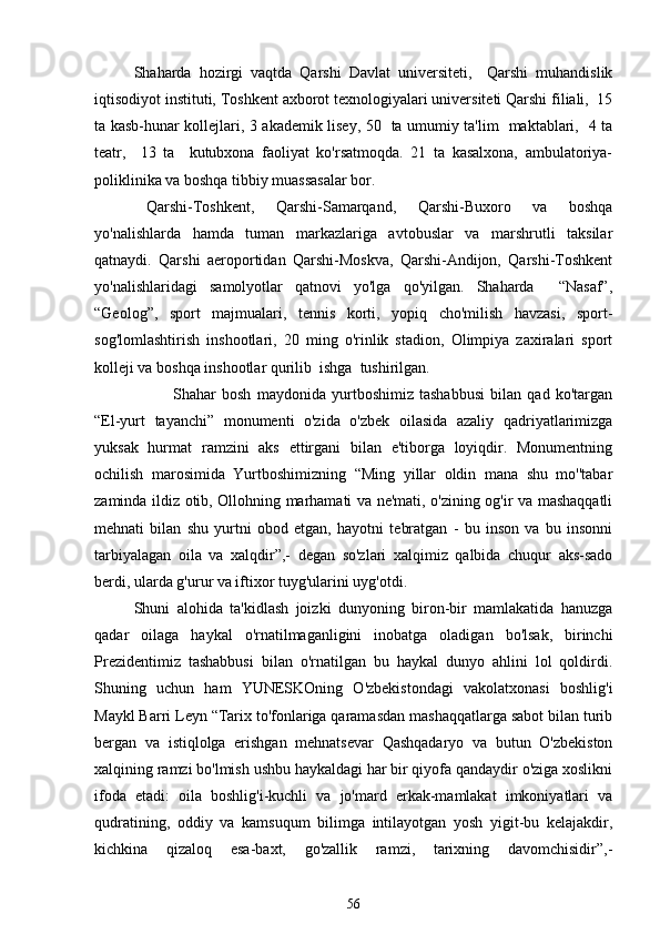 Shaharda   hozirgi   vaqtda   Qarshi   Davlat   universiteti,     Qarshi   muhandislik
iqtisodiyot instituti, Toshkent axborot texnologiyalari universiteti Qarshi filiali,  15
ta kasb-hunar kollejlari, 3 akademik lisey, 50   ta umumiy ta'lim   maktablari,   4 ta
teatr,     13   ta     kutubxona   faoliyat   ko'rsatmoqda.   21   ta   kasalxona,   ambulatoriya-
poliklinika va boshqa tibbiy muassasalar bor.
  Qarshi-Toshkent,   Qarshi-Samarqand,   Qarshi-Buxoro   va   boshqa
yo'nalishlarda   hamda   tuman   markazlariga   avtobuslar   va   marshrutli   taksilar
qatnaydi.   Qarshi   aeroportidan   Qarshi-Moskva,   Qarshi-Andijon,   Qarshi-Toshkent
yo'nalishlaridagi   samolyotlar   qatnovi   yo'lga   qo'yilgan.   Shaharda     “Nasaf”,
“Geolog”,   sport   majmualari,   tennis   korti,   yopiq   cho'milish   havzasi,   sport-
sog'lomlashtirish   inshootlari,   20   ming   o'rinlik   stadion,   Olimpiya   zaxiralari   sport
kolleji va boshqa inshootlar qurilib  ishga  tushirilgan. 
Shahar   bosh   maydonida   yurtboshimiz   tashabbusi   bilan   qad   ko'targan
“El-yurt   tayanchi”   monumenti   o'zida   o'zbek   oilasida   azaliy   qadriyatlarimizga
yuksak   hurmat   ramzini   aks   ettirgani   bilan   e'tiborga   loyiqdir.   Monumentning
ochilish   marosimida   Yurtboshimizning   “Ming   yillar   oldin   mana   shu   mo''tabar
zaminda ildiz otib, Ollohning marhamati va ne'mati, o'zining og'ir va mashaqqatli
mehnati   bilan   shu   yurtni   obod   etgan,   hayotni   tebratgan   -   bu   inson   va   bu   insonni
tarbiyalagan   oila   va   xalqdir”,-   degan   so'zlari   xalqimiz   qalbida   chuqur   aks-sado
berdi, ularda g'urur va iftixor tuyg'ularini uyg'otdi. 
Shuni   alohida   ta'kidlash   joizki   dunyoning   biron-bir   mamlakatida   hanuzga
qadar   oilaga   haykal   o'rnatilmaganligini   inobatga   oladigan   bo'lsak,   birinchi
Prezidentimiz   tashabbusi   bilan   o'rnatilgan   bu   haykal   dunyo   ahlini   lol   qoldirdi.
Shuning   uchun   ham   YUNESKOning   O'zbekistondagi   vakolatxonasi   boshlig'i
Maykl Barri Leyn “Tarix to'fonlariga qaramasdan mashaqqatlarga sabot bilan turib
bergan   va   istiqlolga   erishgan   mehnatsevar   Qashqadaryo   va   butun   O'zbekiston
xalqining ramzi bo'lmish ushbu haykaldagi har bir qiyofa qandaydir o'ziga xoslikni
ifoda   etadi:   oila   boshlig'i-kuchli   va   jo'mard   erkak-mamlakat   imkoniyatlari   va
qudratining,   oddiy   va   kamsuqum   bilimga   intilayotgan   yosh   yigit-bu   kelajakdir,
kichkina   qizaloq   esa-baxt,   go'zallik   ramzi,   tarixning   davomchisidir”,-
56