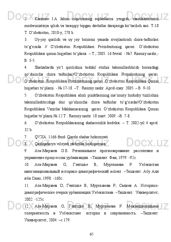 2. Karimov   I.A   Jahon   inqirozining   oqibatlarini   yengish,   mamlakatimizni
modernizatsiya qilish va taraqqiy topgan davlatlar darajasiga ko‘tarilish sari. T-18
T.:O‘zbekiston, 2010-y, 278 b.
3. Uy-joy   qurilish   va   uy   joy   bozorini   yanada   rivojlantirish   chora-tadbirlari
to‘g‘risida   //   O‘zbekiston   Respublikasi   Prezidentining   qarori.   O‘zbekiston
Respublikasi qonun hujjatlari to‘plami. – T., 2005. 16 fevral. - №7. Rasmiy nashr,-
B. 3-5.
4. Shaharlarda   yo‘l   qurilishini   tashkil   etishni   takomillashtirish   borasidagi
qo‘shimcha   chora   tadbirlar//O‘zbekiston   Respublikasi   Prezidentining   qarori.
O‘zbekiston  Respublikasi Prezidentining qarori. O‘zbekiston Respublikasi Qonun
hujjatlari to‘plami. - № 17-18. –T.: Rasmiy nashr. Aprel-may. 2005. – B. 9-10.
5. O‘zbekiston   Respublikasi   aholi   punktlarining   ma’muriy   hududiy   tuzilishini
takomillashtirishga   doir   qo‘shimcha   chora   tadbirlar   to‘g‘risida//O‘zbekiston
Respublikasi   Vazirlar   Mahkamasining     qarori.   O‘zbekiston   Respublikasi   Qonun
hujjatlar to‘plami.№ 12.T.: Rasmiy nashr. 18 mart. 2009. –B. 7-8.
6. O‘zbekiston   Respublikasining   shaharsozlik   kodeksi.   –   T.:2002-yil   4   aprel.
32 b.
7. QVXA. 1166-fond- Qarshi shahar hokimiyati
8. Qashqadaryo viloyati statistika boshqarmasi.
9. Ата-Мирзаев   О.Б.   Региональное   прогнозирование   расселения   и
упра вление процсессом урбанизации. –Ташкент: Фан, 1979. -92с.
10. Ата-Мирзаев   О,   Гентшке   В,   Муртазаева   Р.   Узбекистан
многонациональный историко-демографический аспект. –Ташкент:  Абу Али
ибн Сино, 1998. -160с.
11. Ата-Мирзаев   О,   Гентшке   В,   Муртазаева   Р,   Салиев   А.   Историко-
демографические очерки урбанизации Узбекистана. –Ташкент.: Университет,
2002. -125с
12. Ата-Мирзаев   О,   Гентшке   В,   Муртазаева   Р.   Межнациональная
толерантность   в   Узбекистане:   история   и   современность.   –Ташкент:
Университет, 2004. –с.179.
65 