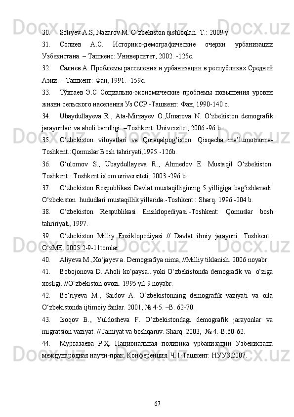 30. Soliyev A.S, Nazarov M. O‘zbekiston qishloqlari. T.: 2009 y. 
31. Солиев   А.С.   Историко-демографические   очерки   урбанизации
Узбекистана. – Ташкент: Университет, 2002. -125с.
32. Салиев А. Проблемы расселения и урбанизации в республиках Средней
Азии. – Ташкент: Фан, 1991. -159с.
33. Т ўхтаев   Э.С   Социально -экономические   проблемы   повышения   уровня
жизни сельского населения Уз ССР.-Ташкент: Фан, 1990-140 с.
34. Ubaydullayeva   R.,   Ata-Mirzayev   O.,Umarova   N.   O‘zbekiston   demografik
jarayonlari va aholi bandligi. –Toshkent: Universitet, 2006.-96 b.
35. O‘zbekiston   viloyatlari   va   Qoraqalpog‘iston.   Qisqacha   ma’lumotnoma-
Toshkent.:Qomuslar Bosh tahriryati,1995.-126b.
36. G‘ulomov   S.,   Ubaydullayeva   R.,   Ahmedov   E.   Mustaqil   O‘zbekiston.
Toshkent.: Toshkent islom universiteti, 2003.-296 b.
37. O‘zbekiston   Respublikasi   Davlat  mustaqilligining  5 yilligiga  bag‘ishlanadi.
O‘zbekiston  hududlari mustaqillik yillarida.-Toshkent.: Sharq. 1996.-204 b.
38. O‘zbekiston   Respublikasi   Ensiklopediyasi.-Toshkent:   Qomuslar   bosh
tahririyati, 1997.
39. O‘zbekiston   Milliy   Ensiklopediyasi   //   Davlat   ilmiy   jarayoni.   Toshkent.:
O‘zME, 2005.2-9-11tomlar.
40. Aliyeva M.,Xo‘jayev a. Demografiya nima, //Milliy tiklanish. 2006 noyabr.
41. Bobojonova D. Aholi ko‘paysa...yoki  O‘zbekistonda demografik va   o‘ziga
xosligi. //O‘zbekiston ovozi. 1995 yil 9 noyabr.
42. Bo‘riyeva   M.,   Saidov   A.   O‘zbekistonning   demografik   vaziyati   va   oila
O‘zbekistonda ijtimoiy fanlar. 2001, № 4-5. –B. 62-70.
43. Isoqov   B.,   Yuldosheva   F.   O‘zbekistondagi   demografik   jarayonlar   va
migratsion vaziyat. // Jamiyat va boshqaruv. Sharq. 2003, -№ 4.-B.60-62.
44. Муртазаева   Р. Ҳ.   Национальная   политика   урбанизации   Узбекистана
международная научн-прак.  Конференция. Ч.1-Ташкент: НУУЗ,2007.
67