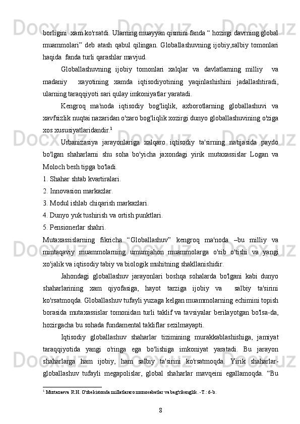 borligini  xam ko'rsatdi. Ularning muayyan qismini fanda “ hozirgi davrning global
muammolari”   deb   atash   qabul   qilingan.   Globallashuvning   ijobiy,salbiy   tomonlari
haqida  fanda turli qarashlar mavjud.
Globallashuvning   ijobiy   tomonlari   xalqlar   va   davlatlarning   milliy     va
madaniy     xayotining   xamda   iqtisodiyotining   yaqinlashishini   jadallashtiradi,
ularning taraqqiyoti sari qulay imkoniyatlar yaratadi. 
Kengroq   ma'noda   iqtisodiy   bog'liqlik,   axborotlarning   globallashuvi   va
xavfsizlik nuqtai nazaridan o'zaro bog'liqlik xozirgi dunyo globallashuvining o'ziga
xos xususiyatlaridandir. 1
 
Urbanizasiya   jarayonlariga   xalqaro   iqtisodiy   ta'sirning   natijasida   paydo
bo'lgan   shaharlarni   shu   soha   bo'yicha   jaxondagi   yirik   mutaxassislar   Logan   va
Moloch besh tipga bo'ladi. 
1. Shahar shtab kvartiralari.
2. Innovasion markazlar.
3. Modul ishlab chiqarish markazlari.
4. Dunyo yuk tushirish va ortish punktlari.
5. Pensionerlar shahri.
Mutaxassislarning   fikricha   “Globallashuv”   kengroq   ma'noda   –bu   milliy   va
mintaqaviy   muammolarning   umumjahon   muammolarga   o'sib   o'tishi   va   yangi
xo'jalik va iqtisodiy tabiy va biologik muhitning shakllanishidir.
Jahondagi   globallashuv   jarayonlari   boshqa   sohalarda   bo'lgani   kabi   dunyo
shaharlarining   xam   qiyofasiga,   hayot   tarziga   ijobiy   va     salbiy   ta'sirini
ko'rsatmoqda. Globallashuv tufayli yuzaga kelgan muammolarning echimini topish
borasida  mutaxassislar  tomonidan  turli   taklif  va  tavsiyalar   berilayotgan  bo'lsa-da,
hozirgacha bu sohada fundamental takliflar sezilmayapti. 
Iqtisodiy   globallashuv   shaharlar   tizimining   murakkablashishiga,   jamiyat
taraqqiyotida   yangi   o'ringa   ega   bo'lishiga   imkoniyat   yaratadi.   Bu   jarayon
shaharlarga   ham   ijobiy,   ham   salbiy   ta'sirini   ko'rsatmoqda.   Yirik   shaharlar-
globallashuv   tufayli   megapolislar,   global   shaharlar   mavqeini   egallamoqda.   “Bu
1
 Murtazaeva R.H. O'zbekistonda millatlararo munosabatlar va bag'rikenglik. -T. : 6-b.  
8 