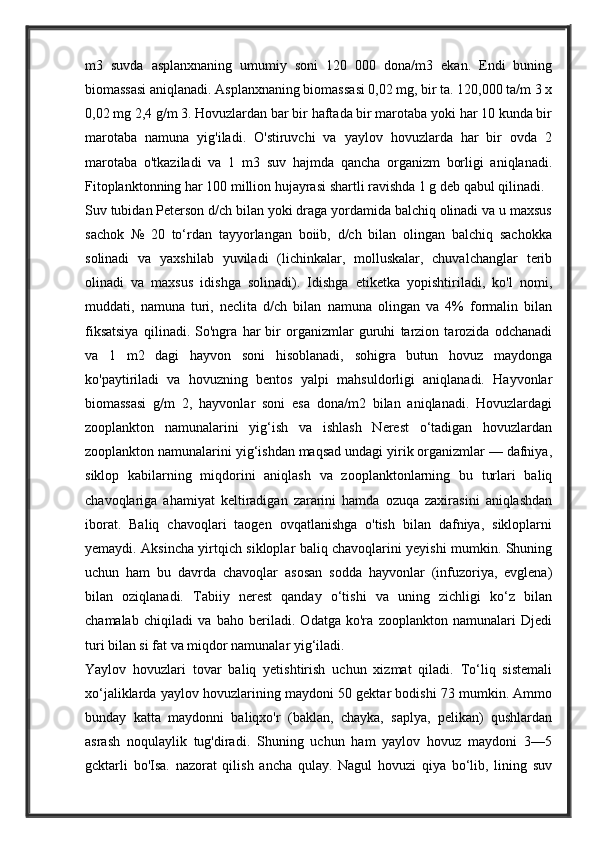 m3   suvda   asplanxnaning   umumiy   soni   120   000   dona/m3   ekan.   Endi   buning
biomassasi aniqlanadi. Asplanxnaning biomassasi 0,02 mg, bir ta. 120,000 ta/m 3 x
0,02 mg 2,4 g/m 3. Hovuzlardan bar bir haftada bir marotaba yoki har 10 kunda bir
marotaba   namuna   yig'iladi.   O'stiruvchi   va   yaylov   hovuzlarda   har   bir   ovda   2
marotaba   o'tkaziladi   va   1   m3   suv   hajmda   qancha   organizm   borligi   aniqlanadi.
Fitoplanktonning har 100 million hujayrasi shartli ravishda 1 g deb qabul qilinadi.
Suv tubidan Peterson d/ch bilan yoki draga yordamida balchiq olinadi va u maxsus
sachok   №   20   to‘rdan   tayyorlangan   boiib,   d/ch   bilan   olingan   balchiq   sachokka
solinadi   va   yaxshilab   yuviladi   (lichinkalar,   molluskalar,   chuvalchanglar   terib
olinadi   va   maxsus   idishga   solinadi).   Idishga   etiketka   yopishtiriladi,   ko'l   nomi,
muddati,   namuna   turi,   neclita   d/ch   bilan   namuna   olingan   va   4%   formalin   bilan
fiksatsiya   qilinadi.   So'ngra   har   bir   organizmlar   guruhi   tarzion   tarozida   odchanadi
va   1   m2   dagi   hayvon   soni   hisoblanadi,   sohigra   butun   hovuz   maydonga
ko'paytiriladi   va   hovuzning   bentos   yalpi   mahsuldorligi   aniqlanadi.   Hayvonlar
biomassasi   g/m   2,   hayvonlar   soni   esa   dona/m2   bilan   aniqlanadi.   Hovuzlardagi
zooplankton   namunalarini   yig‘ish   va   ishlash   Nerest   o‘tadigan   hovuzlardan
zooplankton namunalarini yig‘ishdan maqsad undagi yirik organizmlar — dafniya,
siklop   kabilarning   miqdorini   aniqlash   va   zooplanktonlarning   bu   turlari   baliq
chavoqlariga   ahamiyat   keltiradigan   zararini   hamda   ozuqa   zaxirasini   aniqlashdan
iborat.   Baliq   chavoqlari   taogen   ovqatlanishga   o'tish   bilan   dafniya,   sikloplarni
yemaydi. Aksincha yirtqich sikloplar baliq chavoqlarini yeyishi mumkin. Shuning
uchun   ham   bu   davrda   chavoqlar   asosan   sodda   hayvonlar   (infuzoriya,   evglena)
bilan   oziqlanadi.   Tabiiy   nerest   qanday   o‘tishi   va   uning   zichligi   ko‘z   bilan
chamalab   chiqiladi   va   baho   beriladi.   Odatga   ko'ra   zooplankton   namunalari   Djedi
turi bilan si fat va miqdor namunalar yig‘iladi.
Yaylov   hovuzlari   tovar   baliq   yetishtirish   uchun   xizmat   qiladi.   To‘liq   sistemali
xo‘jaliklarda yaylov hovuzlarining maydoni 50 gektar bodishi 73 mumkin. Ammo
bunday   katta   maydonni   baliqxo'r   (baklan,   chayka,   saplya,   pelikan)   qushlardan
asrash   noqulaylik   tug'diradi.   Shuning   uchun   ham   yaylov   hovuz   maydoni   3—5
gcktarli   bo'Isa.   nazorat   qilish   ancha   qulay.   Nagul   hovuzi   qiya   bo‘lib,   lining   suv 