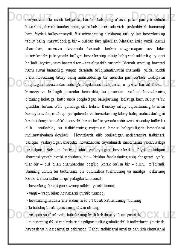 me’yordan   o‘ta   oshib   ketganda,   har   bir   baliqning   o‘sishi   juda     pasayib   ketishi
kuzatiladi, demak bunday holat, ya’ni baliqlarni juda zich   joylashtirish hamavaqt
ham   foydali   bo‘lavermaydi.   Bir   mintaqaning   o‘zidayoq   turli   yillari   hovuzlarning
tabiiy baliq   maysuldorligi bir – biridan farq qiladilar. Masalan issiq yozli, kuchli
shamolsiz,   mavsum   davomida   harorati   keskin   o‘zgarmagan   suv   bilan
ta’minlanishi  juda yaxshi bo‘lgan hovuzlarning tabiiy baliq mahsuldorligi   yuqori
bo‘ladi. Ayrim, havo harorati tez – tez almashib turuvchi (demak suvning  harorati
ham)   suvni   balandligi   yuqori   darajada   to‘lqinlantiruvchi   shamolli     yilda,   xuddi
o‘sha   hovuzning   tabiiy   baliq   mahsuldorligi   bir   muncha   past   bo‘ladi.   Baliqlarni
boqadigan   hovuzlardan   noto g ri   foydalanish   natijasida,   u     yerda   har   xil   fizika   –ʼ ʼ
kim	
ѐVviy   va   biologik   jara	ѐVnlar   kechadiki,   bu   jara	ѐVnlar     nafaqat   hovuzlarning
o zining   holatiga,   hatto   unda   boqila	
ѐVtgan   baliqlarning     holatiga   ham   salbiy   ta sir	ʼ ʼ
qiladilar,   ba zan   o lib   qolishiga   olib   keladi.   Bunday   salbiy   oqibatlarning   ta sirini	
ʼ ʼ ʼ
kamaytiruvchi, mutloqa   yo qotuvchi va hovuzlarning tabiiy baliq mahsuldorligini	
ʼ
kerakli darajada  ushlab turuvchi, kerak bo lsa yanada oshiruvchi shunday tadbirlar	
ʼ
olib     boriladiki,   bu   tadbirlarning   majmuasi   hovuz   baliqchiligida   hovuzlarni
melioratsiyalash   deyiladi.     Hovuzlarda   olib   boriladigan   melioratsiya   tadbirlari,
baliqlar  yashaydigan sharoitni, hovuzlardan foydalanish sharoitlarini yaxshilashga
qaratilgan.   Baliqlar   ha	
ѐVtini,   ular   yashaydigan   hovuzlardan   foydalaniladigan
sharoitni   yaxshilovchi   tadbirlarni   bir   –   biridan   farqlashning   aniq   chegarasi     yo q,	
ʼ
ular   bir   –   biri   bilan   chambarchas   bog liq,   kerak   bo lsa   bir   –   birini     to ldiradi.	
ʼ ʼ ʼ
Shuning   uchun   bu   tadbirlarni   bir   butunlikda   tushunmoq   va   amalga     oshirmoq
kerak. Ushbu tadbirlar qo yidagilardan iborat: 	
ʼ
 - hovuzlarga keladigan suvning sifatini yaxshilamoq; 
 - vaqti – vaqti bilan hovuzlarni quritib turmoq;
 - hovuzning haddan (me
ѐVrdan) zi	ѐVd o t bosib ketilishining, tubining 	ʼ ʼ
o ta balchiq bosib qolishining oldini olmoq; 	
ʼ
 - yirtqich va ifloslovchi baliqlarning kirib kelishiga yo l qo ymaslik;	
ʼ ʼ
 - tuproqning rN ni me	
ѐVrda saqlaydigan turli agrobaliqchilik tadbirlarini (quritish,	ʼ
haydash va h.k.z.) amalga oshirmoq. Ushbu tadbirlarni amalga oshirish choralarini 