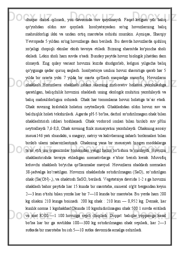 chuqur   chizel   qilinadi,   yoz   davomida   suv   quyilmaydi.   Faqat   kelgusi   yili   baliq
qo'yishdan   oldin   suv   quyiladi.   Insolyatsiyadan   so'ng   hovuzlarning   baliq
mahsuldorligi   ikki   va   undan   ortiq   marotaba   oshishi   mumkin.   Ayniqsa,   Sharqiy
Yevropada 5 yildan so'ng hovuzlarga dam beriladi. Bu davrda hovuzlarda qishloq
xo'jaligi   chopiqli   ekinlar   ekish   tavsiya   etiladi.   Bizning   sharoitda   ko'pincha   sholi
ekiladi. Lekin sholi ham suvda o'sadi. Bunday paytda hovuz biologik jihatdan dam
olmaydi.   Eng   qulay   variant   hovuzni   kuzda   shudgorlab,   kelgusi   yilgacha   baliq
qo'ygunga  qadar  quruq  saqlash.   Insolyatsiya   usulini   hovuz  sharoitiga  qarab  har   5
yilda   bir   nrarta   yoki   7   yilda   bir   marta   qo'llash   maqsadga   muvofiq.   Hovuzlarni
ohaklash   Hovuzlarni   ohaklash   ishlari   ularning   meliorativ   holatini   yaxshilashga
qaratilgan,   baliqchilik   hovuzini   ohaklash   uning   ekologik   muhitini   yaxshilaydi   va
baliq   mahsuldorligini   oshiradi.   Ohak   har   tomonlama   hovuz   holatiga   ta’sir   etadi.
Ohak   suvning   kislotalik   holatini   neytrallaydi.   Ohaklashdan   oldin   hovuz   suv   va
balchiqlik holati tekshiriladi. Agarda pH-5 bo'lsa, darhol so'ndirilmagan ohak bilan
ohaklashtirish   ishlari   boshlanadi.   Ohak   vodorod   ionlari   bilan   birikib   suv   pHni
neytrallaydi 7,6-8,0, Ohak suvning fizik xususiyatini yaxshilaydi. Ohakning asosiy
xususi146 yati shundaki, u magniy, natriy va kalivlarning zaharli birikmalari bilan
birikib   ularni   zaharsizlantiradi.   Ohakning   yana   bir   xususiyati   biogen   moddalarga
ta'sir etib uni organizmlar tomonidan yengil hazm bo'lishini ta’minlaydi. Hovuzni
ohaklantirishda   tavsiya   etiladigan   normativlarga   e’tibor   berish   kerak.   Muvofiq
keluvchi   ohaklash   bo'yicha   qo'llanmalar   mavjud.   Hovuzlarni   ohaklash   normalari
38-jadvalga   ko‘rsatilgan.   Hovuzni   ohaklashda   so'ndirilmagan   (SaO),   so‘ndirilgan
ohak (Sa(ON)-,), va ohaktosh SaSO, beriladi. Vegetatsiya davrida 1-2 s ga hovuzni
ohaklash bahor paytida liar 15 kunda bir marotaba, mineral o'g'it bergandan keyin
2—3 kun o'tishi bilan yozda liar bir 7—10 kunda bir marotaba. Bu yerda ham 200
kg   oliakni   210   kunga   boiinadi.   200   kg   ohak   :   210   kun   —   0,952   kg.   Demak,   liar
kunlik norma 1 kgohakharlOkunda 10 kgsohidirilmagan ohak 500 1 suvda eritiladi
va   soat   Ю 00   —1   100   hovuzga   sepib   chiqiladi.   Diqqat:   baliqlar   yoppasiga   kasal
bo'lsa   liar   bir   ga   suvlikka   100—300   kg   so'ndirilmagan   ohak   sepiladi,   liar   2—3
sutkada bir marotaba bu ish 5—10 sutka davomida amalga oshiriladi.