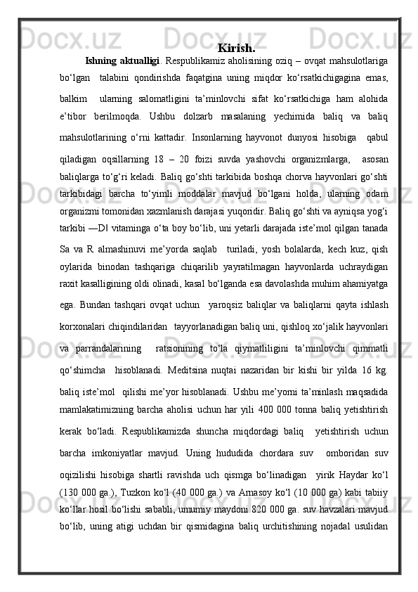 Kirish.
Ishning  aktualligi .  Respublikamiz   aholisining  oziq  –  ovqat  mahsulotlariga
bo‘lgan     talabini   qondirishda   faqatgina   uning   miqdor   ko‘rsatkichigagina   emas,
balkim     ularning   salomatligini   ta’minlovchi   sifat   ko‘rsatkichiga   ham   alohida
e’tibor   berilmoqda.   Ushbu   dolzarb   masalaning   yechimida   baliq   va   baliq
mahsulotlarining   o‘rni   kattadir.   Insonlarning   hayvonot   dunyosi   hisobiga     qabul
qiladigan   oqsillarning   18   –   20   foizi   suvda   yashovchi   organizmlarga,     asosan
baliqlarga to‘g‘ri keladi. Baliq go‘shti  tarkibida boshqa chorva hayvonlari go‘shti
tarkibidagi   barcha   to‘yimli   moddalar   mavjud   bo‘lgani   holda,   ularning   odam
organizmi tomonidan xazmlanish darajasi yuqoridir. Baliq go‘shti va ayniqsa yog‘i
tarkibi ―D  vitaminga o‘ta boy bo‘lib, uni yetarli darajada iste’mol qilgan tanada‖
Sa   va   R   almashinuvi   me’yorda   saqlab     turiladi,   yosh   bolalarda,   kech   kuz,   qish
oylarida   binodan   tashqariga   chiqarilib   yayratilmagan   hayvonlarda   uchraydigan
raxit kasalligining oldi olinadi, kasal bo‘lganda esa davolashda muhim ahamiyatga
ega.   Bundan   tashqari   ovqat   uchun     yaroqsiz   baliqlar   va   baliqlarni   qayta   ishlash
korxonalari chiqindilaridan    tayyorlanadigan baliq uni, qishloq xo‘jalik hayvonlari
va   parrandalarining     ratsionining   to‘la   qiymatliligini   ta’minlovchi   qimmatli
qo‘shimcha     hisoblanadi.   Meditsina   nuqtai   nazaridan   bir   kishi   bir   yilda   16   kg.
baliq iste’mol     qilishi me’yor hisoblanadi. Ushbu me’yorni ta’minlash maqsadida
mamlakatimizning   barcha   aholisi   uchun   har   yili   400   000   tonna   baliq   yetishtirish
kerak   bo‘ladi.   Respublikamizda   shuncha   miqdordagi   baliq     yetishtirish   uchun
barcha   imkoniyatlar   mavjud.   Uning   hududida   chordara   suv     omboridan   suv
oqizilishi   hisobiga   shartli   ravishda   uch   qismga   bo‘linadigan     yirik   Haydar   ko‘l
(130 000 ga.), Tuzkon ko‘l  (40 000 ga.)  va Arnasoy ko‘l (10 000 ga)  kabi  tabiiy
ko‘llar hosil bo‘lishi sababli, umumiy maydoni 820 000 ga. suv havzalari mavjud
bo‘lib,   uning   atigi   uchdan   bir   qismidagina   baliq   urchitishining   nojadal   usulidan