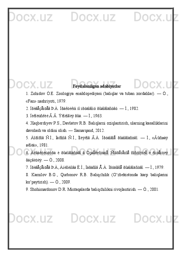 Foydalanilgan adabiyotlar
1.   Zohidov   Ò.E.   Zoologiya   ensiklopediyasi   (baliqlar   va   tuban   xordalilar).   —   Ò.,
«Fan» nashriyoti, 1979. 
2. Ïðèâåçåíöåâ Þ.À. Ïðàêòèêóì ïî ïðóäîâîìó ðûáîâîäñòâó. — Ì., 1982. 
3. Íèêîëüñêèé Ã.Â. Ýêîëîãèÿ ðûá. — Ì., 1963. 
4. Xaqberdiyev P.S., Davlatov R.B. Baliqlarni oziqlantirish, ularning kasalliklarini
davolash va oldini olish. — Samarqand, 2012. 
5.   Äîðîõîâ   Ñ.Ì.,   Ïàõîìîâ   Ñ.Ï.,   Ïîëÿêîâ   Ã.Ä.   Ïðóäîâîå   ðûáîâîäñòâî.   —   Ì.,   «Âûñøàÿ
øêîëà», 1981. 
6.   Àêâàêóëüòóðà   è   ðûáîâîäñòâî   â   Óçáåêzòàíå.   Ñîâðåìåííîå   ñîñòîÿíèå   è   êîíöåïöèÿ
ðàçâièÿ. — Ò., 2008. 
7. Ïðèâåçåíöåâ Þ.À, Àízèìîâà È.Ì., Ïàðàñîâ Å.À. Ïðóäîâîå ðûáîâîäñòâî. — Ì., 1979. 
8.   Kamilov   B.G.,   Qurbonov   R.B.   Baliqchilik   (O‘zbekistonda   karp   baliqlarini
ko‘paytirish). — Ò., 2009. 
9. Shohimardonov D.R. Mintaqalarda baliqchilikni rivojlantirish. — Ò., 2001.