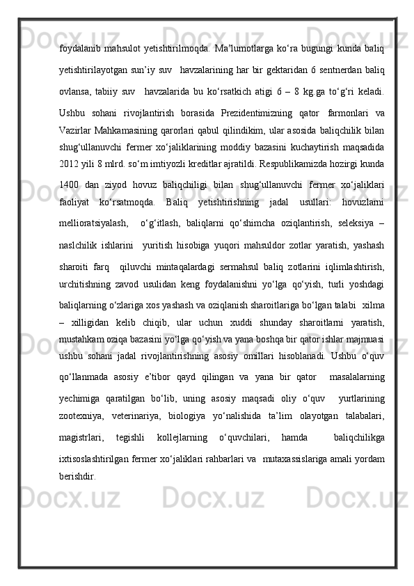 foydalanib   mahsulot   yetishtirilmoqda.   Ma’lumotlarga   ko‘ra   bugungi   kunda   baliq
yetishtirilayotgan  sun’iy  suv     havzalarining  har   bir  gektaridan  6  sentnerdan  baliq
ovlansa,   tabiiy   suv     havzalarida   bu   ko‘rsatkich   atigi   6   –   8   kg.ga   to‘g‘ri   keladi.
Ushbu   sohani   rivojlantirish   borasida   Prezidentimizning   qator   farmonlari   va
Vazirlar   Mahkamasining   qarorlari  qabul   qilindikim,  ular   asosida   baliqchilik  bilan
shug‘ullanuvchi   fermer   xo‘jaliklarining   moddiy   bazasini   kuchaytirish   maqsadida
2012 yili 8 mlrd. so‘m imtiyozli kreditlar ajratildi. Respublikamizda hozirgi kunda
1400   dan   ziyod   hovuz   baliqchiligi   bilan   shug‘ullanuvchi   fermer   xo‘jaliklari
faoliyat   ko‘rsatmoqda.   Baliq   yetishtirishning   jadal   usullari:   hovuzlarni
mellioratsiyalash,     o‘g‘itlash,   baliqlarni   qo‘shimcha   oziqlantirish,   seleksiya   –
naslchilik   ishlarini     yuritish   hisobiga   yuqori   mahsuldor   zotlar   yaratish,   yashash
sharoiti   farq     qiluvchi   mintaqalardagi   sermahsul   baliq   zotlarini   iqlimlashtirish,
urchitishning   zavod   usulidan   keng   foydalanishni   yo‘lga   qo‘yish,   turli   yoshdagi
baliqlarning o‘zlariga xos yashash va oziqlanish sharoitlariga bo‘lgan talabi    xilma
–   xilligidan   kelib   chiqib,   ular   uchun   xuddi   shunday   sharoitlarni   yaratish,
mustahkam oziqa bazasini yo‘lga qo‘yish va yana boshqa bir qator ishlar majmuasi
ushbu   sohani   jadal   rivojlantirishning   asosiy   omillari   hisoblanadi.   Ushbu   o‘quv
qo‘llanmada   asosiy   e’tibor   qayd   qilingan   va   yana   bir   qator     masalalarning
yechimiga   qaratilgan   bo‘lib,   uning   asosiy   maqsadi   oliy   o‘quv     yurtlarining
zootexniya,   veterinariya,   biologiya   yo‘nalishida   ta’lim   olayotgan   talabalari,
magistrlari,   tegishli   kollejlarning   o‘quvchilari,   hamda     baliqchilikga
ixtisoslashtirilgan fermer xo‘jaliklari rahbarlari va    mutaxassislariga amali yordam
berishdir.