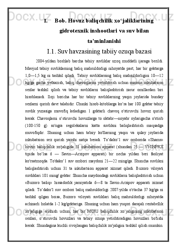 I. Bob. Hovuz baliqchilik xo‘jaliklarining
gidrotexnik inshootlari va suv bilan
ta’minlanishi
I.1. Suv havzasining tabiiy ozuqa bazasi
2004-yildan   boshlab   barcha   tabiiy   suvliklar   uzoq   muddatli   ijaraga   berildi.
Mavjud   tabiiy   suvliklarning   baliq   mahsuldorligi   nihoyatda   past,   har   bir   gektarga
1,0—1,5   kg   ni   tashkil   qiladi.   Tabiiy   suvliklarning   baliq   mahsuldorligini   10—12
kg/ga   gacha   yetkazish,   baliq   chavoqlarini   yetishtirish   uchun   maxsus   inkubatsion
sexlar   tashkil   qilish   va   tabiiy   suvliklarni   baliqlashtirish   zarur   omillardan   biri
hisoblanadi.   Iloji   boricha   har   bir   tabiiy   suvliklarning   yaqin   joylarida   bunday
sexlarni qurish davr talabidir. Chunki hisob-kitoblarga ko‘ra har 100 gektar tabiiy
suvlik   yuzasiga   muvofiq   keladigan   1   gektarli   chavoq   o'stiruvchi   hovuz   qurish
kerak.   Chavoqlarni   o‘stiruvchi   hovuzlarga   to   oktabr—noyabr   oylarigacha   o'stirib
(100-150   g)   so'ngra   segolekalarni   katta   suvlikni   baliqlashtirish   maqsadga
muvofiqdir.   Shuning   uchun   ham   tabiiy   ko'llarning   yaqin   va   qulay   joylarida
inkubatsion   sex   qurish   yaxshi   natija   beradi.   To‘dako‘1   suv   omborida   «Shams»
hovuz   baliqchilik   xo'jaligida   31   inkubatsion   apparat   (shundan   25   —   VNINPRX
tipida   bo‘lsa   6   —   Savin—Arxipov   apparati)   bir   necha   yildan   beri   faoliyat
ko'rsatmoqda. To'dako‘1 suv ombori  maydoni 21—22 ming/ga. Shuncha suvlikni
baliqlashtirish   uchun   31   ta   inkubatsion   apparat   xizmat   qiladi.   Buxoro   viloyati
suvliklari 101 ming/ gektar. Shuncha maydondagi suvliklarni baliqlashtirish uchun
«Buxoro   baliq»   hissadorlik   jamiyatida   6—8   ta   Savin-Arxipov   apparati   xizmat
qiladi.  To‘dako‘l  suv   ombori  baliq  mahsuldorligi  2007-yilda  o'rtacha  37  kg/ga  ni
tashkil   qilgan   boisa,   Buxoro   viloyati   suvliklari   baliq   mahsuldorligi   nihoyatda
achinarli holatda 1-2 kg/gektariga. Shuning uchun ham yuqori darajali rentabellik
xo'jaligiga   erishish   uchun,   har   bir   MCHJ   baliqchilik   xo‘jaligining   inkubatsion
sexlari,   o‘stiruvchi   hovuzlari   va   tabiiy   ozuqa   yetishtiradigan   hovuzlari   bo'lishi
kerak. Shundagina kuchli rivojlangan baliqchilik xo'jaligini tashkil qilish mumkin. 
