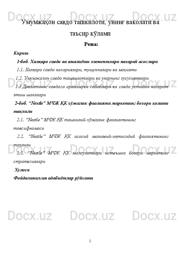 Умумжаҳон савдо ташкилоти, унинг ваколати ва
таъсир кўлами
Режа:
Кириш 
   1-боб. Халқаро савдо ва амалиёти элементлари назарий асослари 
   1.1. Халқаро савдо назариялари, тушунчалари ва моҳияти 
  1.2. Умумжахон савдо ташкилотлари ва уларнинг хусусиятлари 
  1.3 Давлатнинг  савдога аралашуви сабаблари  ва савдо устидан назорат
этиш шакллари 
  2-боб. “Nestle” МЧЖ ҚК хўжалик фаолияти маркетинг бозори ҳолати
таҳлили 
   2.1. “Nestle” МЧЖ ҚК ташкилий-хўжалик фаолиятининг 
тавсифномаси 
  2.2.   “Nestle”   МЧЖ   ҚК   асосий   молиявий-иқтисодий   фаолиятининг
таҳлили 
  2.3.   “Nestle”   МЧЖ   ҚК   махсулотлари   истеъмол   бозори   маркетинг
стратегиялари 
  Хулоса  
Фойдаланилган адабиётлар рўйхати 
 
  1   