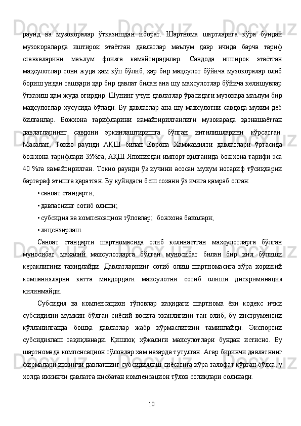 раунд   ва   музокоралар   ўтказишдан   иборат.   Шартнома   шартларига   кўра   бундай
музокораларда   иштирок   этаётган   давлатлар   маълум   давр   ичида   барча   тариф
ставкаларини   маълум   фоизга   камайтирадилар.   Савдода   иштирок   этаётган
маҳсулотлар сони жуда ҳам кўп бўлиб, ҳар бир маҳсулот бўйича музокоралар олиб
бориш ундан ташқари ҳар бир давлат билан ана шу маҳсулотлар бўйича келишувлар
ўтказиш ҳам жуда оғирдир. Шунинг учун давлатлар ўрасидаги музокара маълум бир
маҳсулотлар хусусида бўлади.  Бу давлатлар  ана шу махсулотни савдода  мухим  деб
билганлар.   Божхона   тарифларини   камайтирилганлиги   музокарада   қатнашаётган
давлатларнинг   савдони   эркинлаштиришга   бўлган   интилишларини   кўрсатган.
Масалан,   Токио   раунди   АҚШ   билан   Европа   Хамжамияти   давлатлари   ўртасида
божхона тарифлари 35%га, АҚШ Япониядан импорт қилганида божхона тарифи эса
40 %га  камайтирилган.  Токио  раунди ўз  кучини  асосан  мухум   нотариф   тўсиқларни
бартараф этишга қаратган. Бу қуйидаги беш сохани ўз ичига қамраб олган: 
• саноат стандарти; 
• давлатнинг сотиб олиши; 
• субсидия ва компенсацион тўловлар;    божхона бахолари; 
• лицензирлаш. 
Саноат   стандарти   шартномасида   олиб   келинаётган   махсулотларга   бўлган
муносибат   махалий   махсулотларга   бўлган   муносибат   билан   бир   хил   бўлиши
кераклигини   такидлайди.   Давлатларнинг   сотиб   олиш   шартномасига   кўра   хорижий
компанияларни   катта   миқдордаги   махсулотни   сотиб   олиши   дискриминация
қилинмайди. 
Субсидия   ва   компенсацион   тўловлар   хақидаги   шартнома   ёки   кодекс   ички
субсидияни   мумкин   бўлган   сиёсий   восита   эканлигини   тан   олиб,   бу   инструментни
қўлланилганда   бошқа   давлатлар   жабр   кўрмаслигини   таминлайди.   Экспортни
субсидиялаш   тақиқланади.   Қишлоқ   хўжалиги   махсулотлари   бундан   истисно.   Бу
шартномада компенсацион тўловлар хам назарда тутулган. Агар биринчи давлатнинг
фирмалари иккинчи давлатнинг субсидиялаш сиёсатига кўра талофат кўрган бўлса, у
холда иккинчи давлатга нисбатан компенсацион тўлов солиқлари солинади. 
  10   